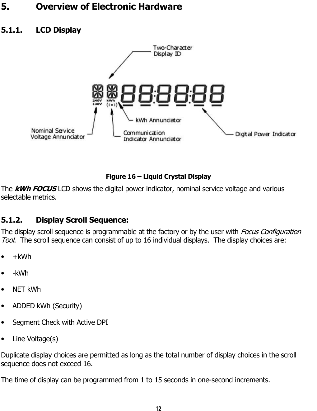 12  5.  Overview of Electronic Hardware   5.1.1. LCD Display  Figure 16 – Liquid Crystal Display The kWh FOCUS LCD shows the digital power indicator, nominal service voltage and various selectable metrics. 5.1.2.  Display Scroll Sequence: The display scroll sequence is programmable at the factory or by the user with Focus Configuration Tool.  The scroll sequence can consist of up to 16 individual displays.  The display choices are: •  +kWh •  -kWh •  NET kWh •  ADDED kWh (Security) •  Segment Check with Active DPI •  Line Voltage(s) Duplicate display choices are permitted as long as the total number of display choices in the scroll sequence does not exceed 16. The time of display can be programmed from 1 to 15 seconds in one-second increments. 