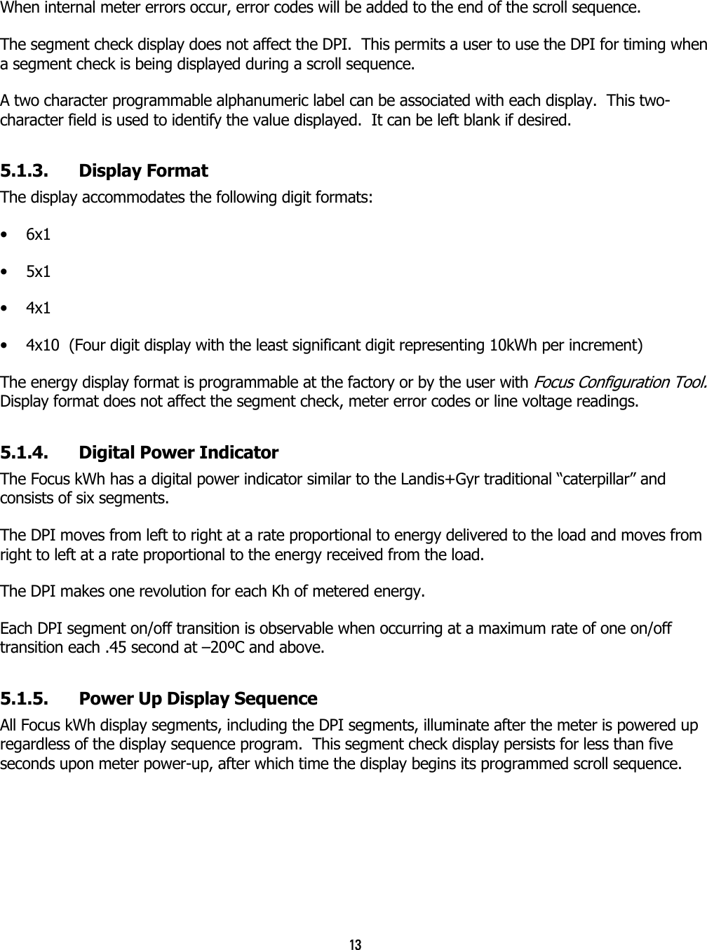 13  When internal meter errors occur, error codes will be added to the end of the scroll sequence.  The segment check display does not affect the DPI.  This permits a user to use the DPI for timing when a segment check is being displayed during a scroll sequence. A two character programmable alphanumeric label can be associated with each display.  This two-character field is used to identify the value displayed.  It can be left blank if desired. 5.1.3. Display Format The display accommodates the following digit formats: •  6x1 •  5x1 •  4x1 •  4x10  (Four digit display with the least significant digit representing 10kWh per increment) The energy display format is programmable at the factory or by the user with Focus Configuration Tool.  Display format does not affect the segment check, meter error codes or line voltage readings. 5.1.4.  Digital Power Indicator The Focus kWh has a digital power indicator similar to the Landis+Gyr traditional “caterpillar” and consists of six segments. The DPI moves from left to right at a rate proportional to energy delivered to the load and moves from right to left at a rate proportional to the energy received from the load. The DPI makes one revolution for each Kh of metered energy. Each DPI segment on/off transition is observable when occurring at a maximum rate of one on/off transition each .45 second at –20ºC and above. 5.1.5.  Power Up Display Sequence All Focus kWh display segments, including the DPI segments, illuminate after the meter is powered up regardless of the display sequence program.  This segment check display persists for less than five seconds upon meter power-up, after which time the display begins its programmed scroll sequence. 