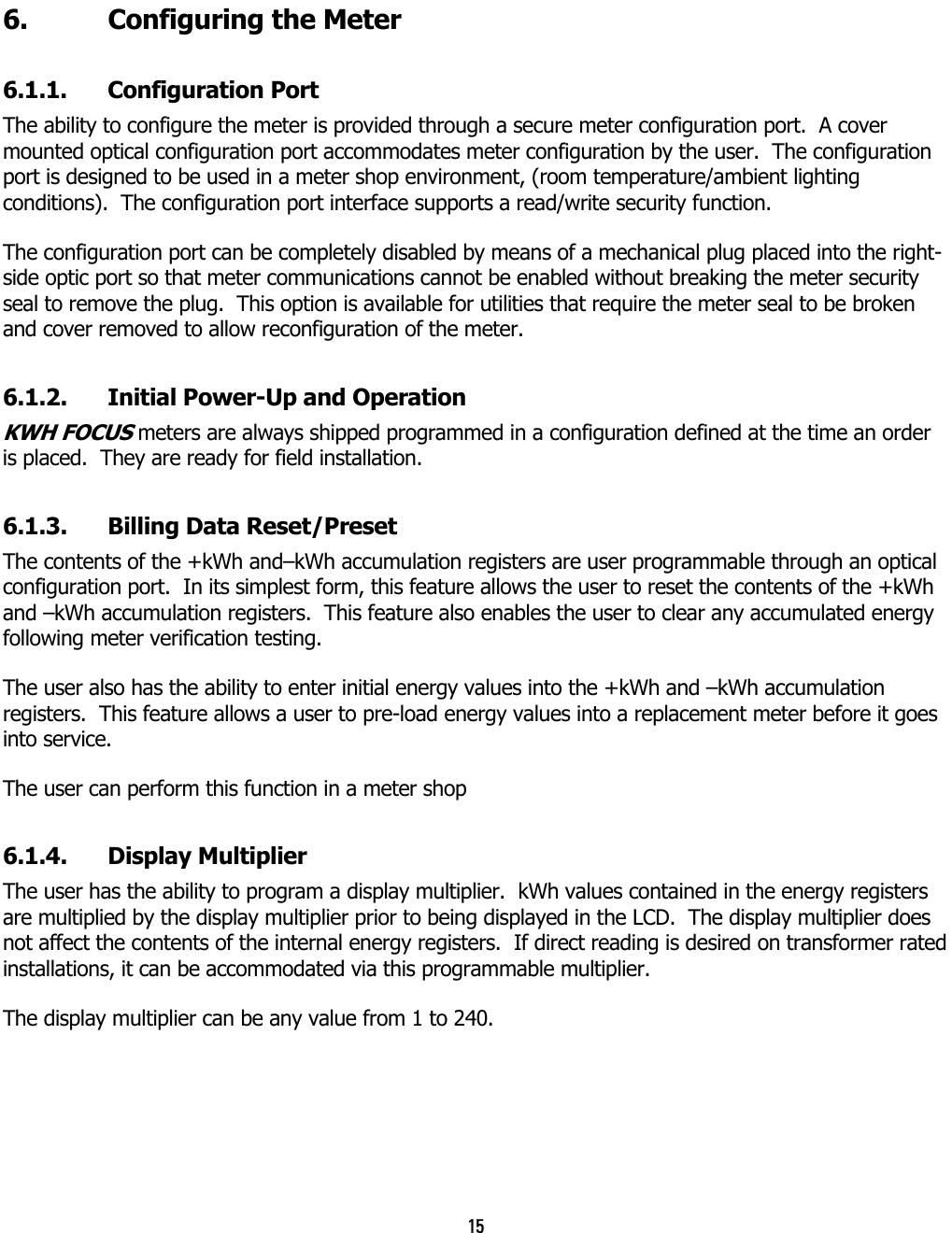 15  6.  Configuring the Meter 6.1.1. Configuration Port The ability to configure the meter is provided through a secure meter configuration port.  A cover mounted optical configuration port accommodates meter configuration by the user.  The configuration port is designed to be used in a meter shop environment, (room temperature/ambient lighting conditions).  The configuration port interface supports a read/write security function.   The configuration port can be completely disabled by means of a mechanical plug placed into the right-side optic port so that meter communications cannot be enabled without breaking the meter security seal to remove the plug.  This option is available for utilities that require the meter seal to be broken and cover removed to allow reconfiguration of the meter. 6.1.2.  Initial Power-Up and Operation KWH FOCUS meters are always shipped programmed in a configuration defined at the time an order is placed.  They are ready for field installation. 6.1.3.  Billing Data Reset/Preset The contents of the +kWh and–kWh accumulation registers are user programmable through an optical configuration port.  In its simplest form, this feature allows the user to reset the contents of the +kWh and –kWh accumulation registers.  This feature also enables the user to clear any accumulated energy following meter verification testing. The user also has the ability to enter initial energy values into the +kWh and –kWh accumulation registers.  This feature allows a user to pre-load energy values into a replacement meter before it goes into service. The user can perform this function in a meter shop 6.1.4. Display Multiplier The user has the ability to program a display multiplier.  kWh values contained in the energy registers are multiplied by the display multiplier prior to being displayed in the LCD.  The display multiplier does not affect the contents of the internal energy registers.  If direct reading is desired on transformer rated installations, it can be accommodated via this programmable multiplier. The display multiplier can be any value from 1 to 240. 