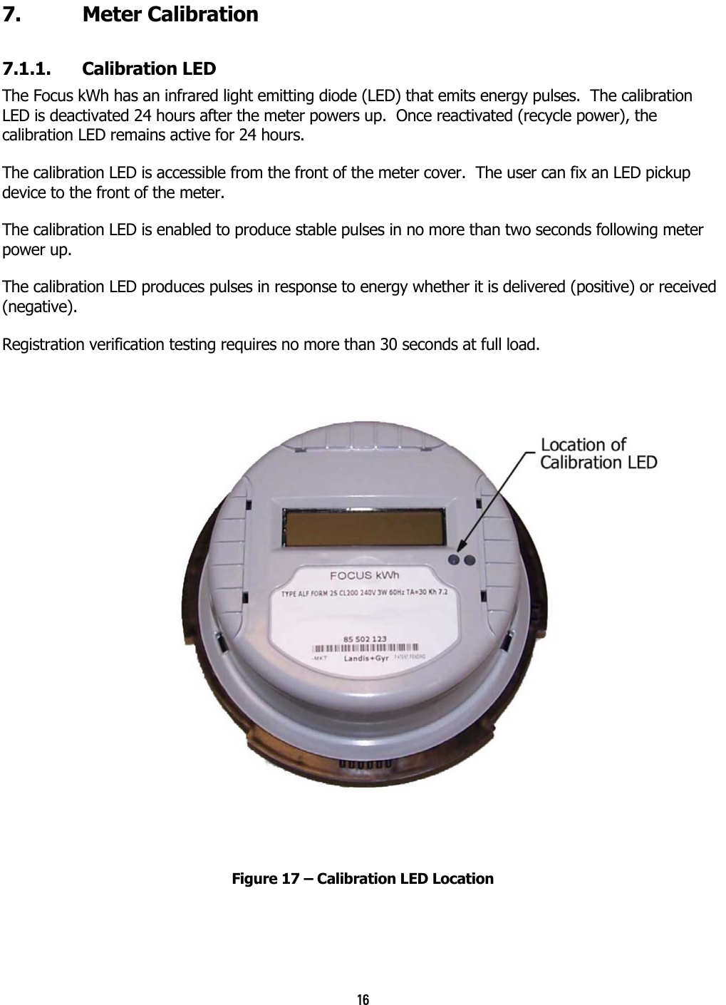 16 7. Meter Calibration 7.1.1. Calibration LED The Focus kWh has an infrared light emitting diode (LED) that emits energy pulses.  The calibration LED is deactivated 24 hours after the meter powers up.  Once reactivated (recycle power), the calibration LED remains active for 24 hours. The calibration LED is accessible from the front of the meter cover.  The user can fix an LED pickup device to the front of the meter.   The calibration LED is enabled to produce stable pulses in no more than two seconds following meter power up. The calibration LED produces pulses in response to energy whether it is delivered (positive) or received (negative).  Registration verification testing requires no more than 30 seconds at full load.   Figure 17 – Calibration LED Location 