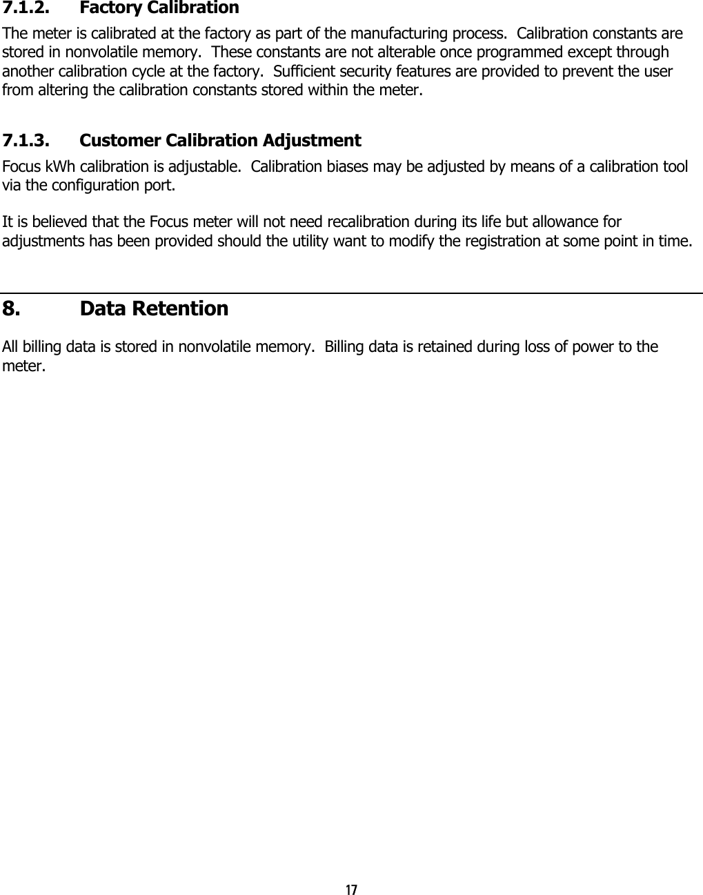 17   7.1.2.  Factory Calibration  The meter is calibrated at the factory as part of the manufacturing process.  Calibration constants are stored in nonvolatile memory.  These constants are not alterable once programmed except through another calibration cycle at the factory.  Sufficient security features are provided to prevent the user from altering the calibration constants stored within the meter. 7.1.3.  Customer Calibration Adjustment Focus kWh calibration is adjustable.  Calibration biases may be adjusted by means of a calibration tool via the configuration port. It is believed that the Focus meter will not need recalibration during its life but allowance for adjustments has been provided should the utility want to modify the registration at some point in time. 8. Data Retention All billing data is stored in nonvolatile memory.  Billing data is retained during loss of power to the meter.  