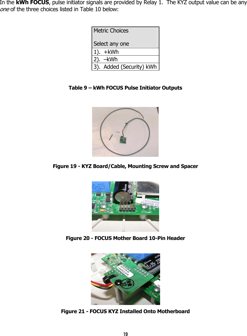 19  In the kWh FOCUS, pulse initiator signals are provided by Relay 1.  The KYZ output value can be any one of the three choices listed in Table 10 below:      Table 9 – kWh FOCUS Pulse Initiator Outputs   Figure 19 - KYZ Board/Cable, Mounting Screw and Spacer  Figure 20 - FOCUS Mother Board 10-Pin Header  Figure 21 - FOCUS KYZ Installed Onto Motherboard Metric Choices Select any one 1).  +kWh2).  –kWh3).  Added (Security) kWh