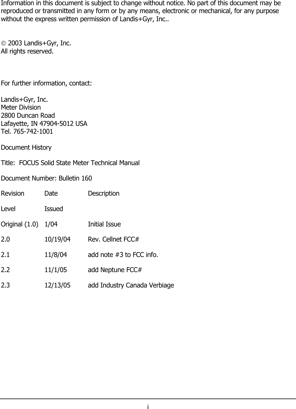 i   Information in this document is subject to change without notice. No part of this document may be reproduced or transmitted in any form or by any means, electronic or mechanical, for any purpose without the express written permission of Landis+Gyr, Inc..    2003 Landis+Gyr, Inc. All rights reserved.    For further information, contact:  Landis+Gyr, Inc. Meter Division 2800 Duncan Road Lafayette, IN 47904-5012 USA Tel. 765-742-1001  Document History Title:  FOCUS Solid State Meter Technical Manual Document Number: Bulletin 160 Revision   Date  Description Level Issued Original (1.0)  1/04  Initial Issue 2.0   10/19/04  Rev. Cellnet FCC# 2.1  11/8/04  add note #3 to FCC info. 2.2  11/1/05  add Neptune FCC# 2.3  12/13/05  add Industry Canada Verbiage  