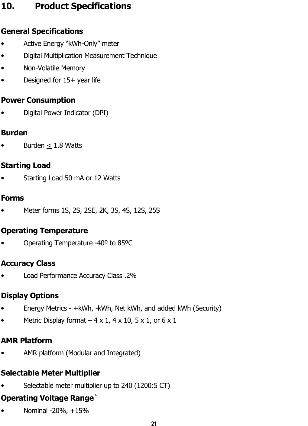 21 10. Product Specifications General Specifications •  Active Energy “kWh-Only” meter •  Digital Multiplication Measurement Technique •  Non-Volatile Memory   •  Designed for 15+ year life Power Consumption •  Digital Power Indicator (DPI) Burden •  Burden &lt; 1.8 Watts   Starting Load •  Starting Load 50 mA or 12 Watts Forms •  Meter forms 1S, 2S, 2SE, 2K, 3S, 4S, 12S, 25S Operating Temperature •  Operating Temperature -40º to 85ºC Accuracy Class •  Load Performance Accuracy Class .2% Display Options •  Energy Metrics - +kWh, -kWh, Net kWh, and added kWh (Security) •  Metric Display format – 4 x 1, 4 x 10, 5 x 1, or 6 x 1 AMR Platform •  AMR platform (Modular and Integrated) Selectable Meter Multiplier •  Selectable meter multiplier up to 240 (1200:5 CT) Operating Voltage Range`   •  Nominal -20%, +15% 