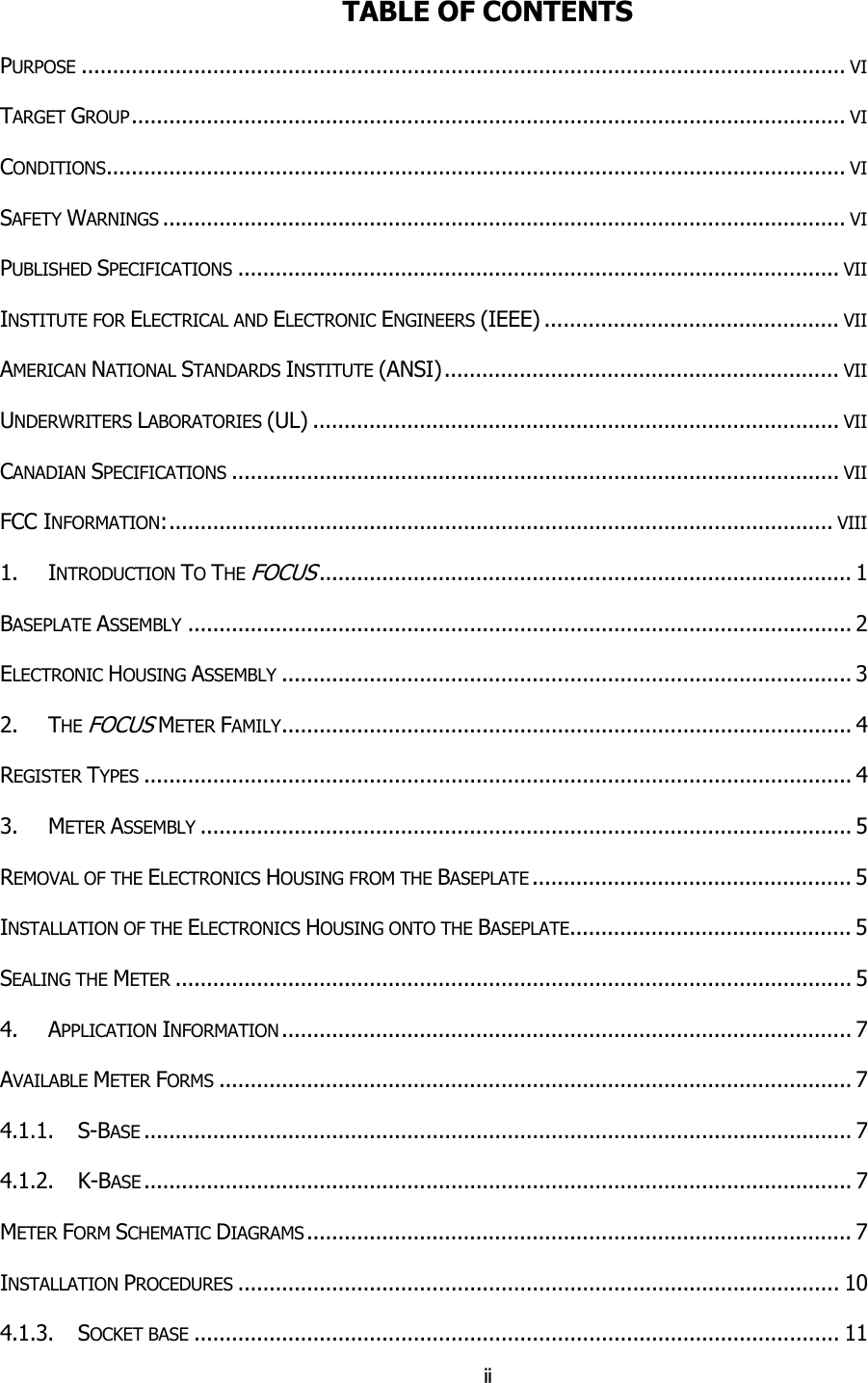 ii TABLE OF CONTENTS PURPOSE .......................................................................................................................... VI TARGET GROUP.................................................................................................................. VI CONDITIONS...................................................................................................................... VI SAFETY WARNINGS ............................................................................................................. VI PUBLISHED SPECIFICATIONS ................................................................................................ VII INSTITUTE FOR ELECTRICAL AND ELECTRONIC ENGINEERS (IEEE) ............................................... VII AMERICAN NATIONAL STANDARDS INSTITUTE (ANSI)............................................................... VII UNDERWRITERS LABORATORIES (UL) .................................................................................... VII CANADIAN SPECIFICATIONS ................................................................................................. VII FCC INFORMATION:.......................................................................................................... VIII 1. INTRODUCTION TO THE FOCUS..................................................................................... 1 BASEPLATE ASSEMBLY .......................................................................................................... 2 ELECTRONIC HOUSING ASSEMBLY ........................................................................................... 3 2. THE FOCUS METER FAMILY........................................................................................... 4 REGISTER TYPES ................................................................................................................. 4 3. METER ASSEMBLY ........................................................................................................ 5 REMOVAL OF THE ELECTRONICS HOUSING FROM THE BASEPLATE ................................................... 5 INSTALLATION OF THE ELECTRONICS HOUSING ONTO THE BASEPLATE............................................. 5 SEALING THE METER ............................................................................................................ 5 4. APPLICATION INFORMATION ........................................................................................... 7 AVAILABLE METER FORMS ..................................................................................................... 7 4.1.1.    S-BASE ................................................................................................................. 7 4.1.2.    K-BASE ................................................................................................................. 7 METER FORM SCHEMATIC DIAGRAMS ....................................................................................... 7 INSTALLATION PROCEDURES ................................................................................................ 10 4.1.3.    SOCKET BASE ....................................................................................................... 11 