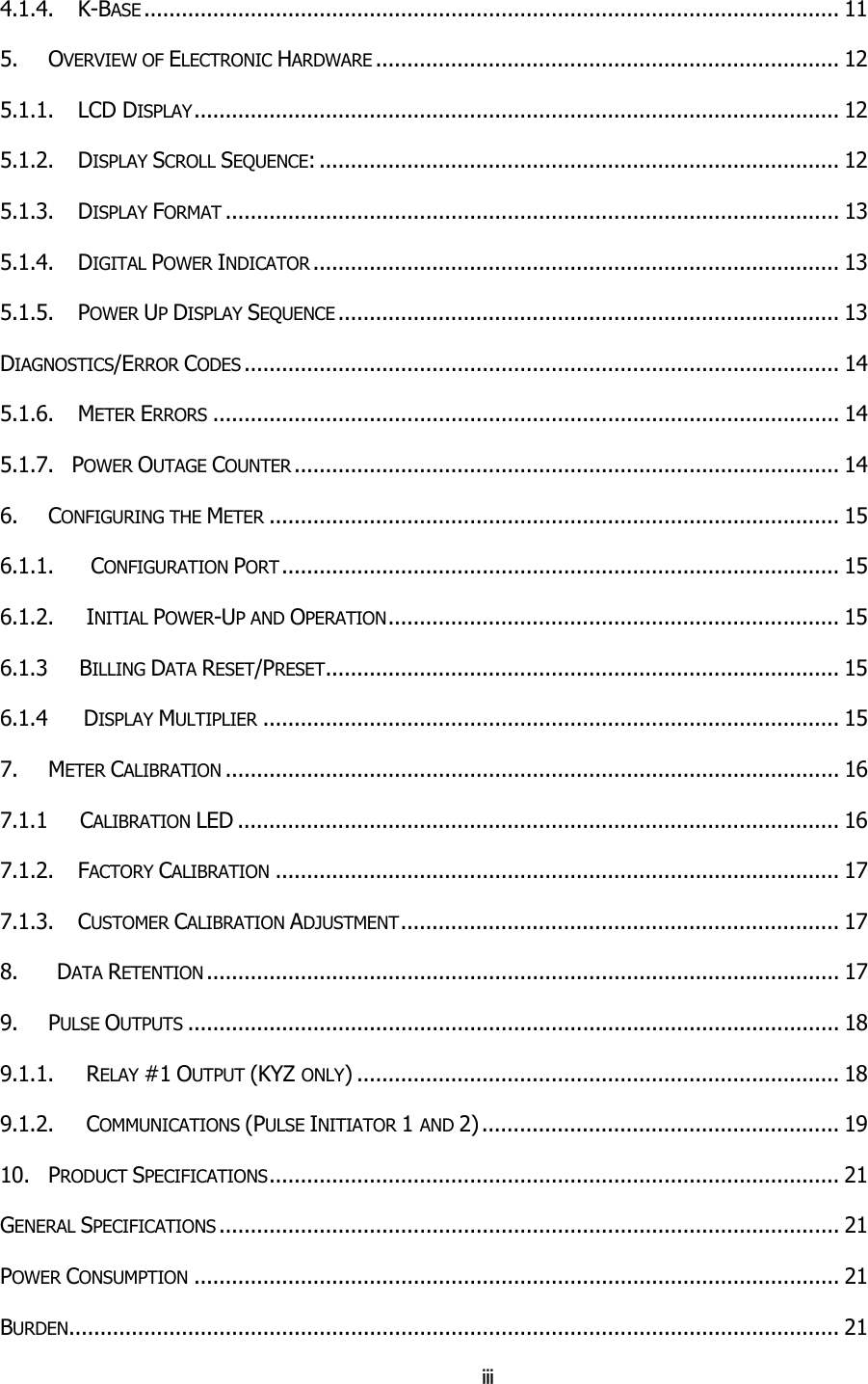 iii 4.1.4.    K-BASE ............................................................................................................... 11 5. OVERVIEW OF ELECTRONIC HARDWARE .......................................................................... 12 5.1.1.    LCD DISPLAY....................................................................................................... 12 5.1.2.    DISPLAY SCROLL SEQUENCE: ................................................................................... 12 5.1.3.    DISPLAY FORMAT .................................................................................................. 13 5.1.4.    DIGITAL POWER INDICATOR .................................................................................... 13 5.1.5.    POWER UP DISPLAY SEQUENCE ................................................................................ 13 DIAGNOSTICS/ERROR CODES ............................................................................................... 14 5.1.6.    METER ERRORS .................................................................................................... 14 5.1.7.   POWER OUTAGE COUNTER ....................................................................................... 14 6. CONFIGURING THE METER ........................................................................................... 15 6.1.1.       CONFIGURATION PORT ......................................................................................... 15 6.1.2.     INITIAL POWER-UP AND OPERATION........................................................................ 15 6.1.3      BILLING DATA RESET/PRESET.................................................................................. 15 6.1.4      DISPLAY MULTIPLIER ............................................................................................ 15 7. METER CALIBRATION .................................................................................................. 16 7.1.1     CALIBRATION LED ................................................................................................ 16 7.1.2.    FACTORY CALIBRATION .......................................................................................... 17 7.1.3.    CUSTOMER CALIBRATION ADJUSTMENT...................................................................... 17 8.      DATA RETENTION ..................................................................................................... 17 9. PULSE OUTPUTS ........................................................................................................ 18 9.1.1.     RELAY #1 OUTPUT (KYZ ONLY) ............................................................................. 18 9.1.2.     COMMUNICATIONS (PULSE INITIATOR 1 AND 2) ......................................................... 19 10. PRODUCT SPECIFICATIONS........................................................................................... 21 GENERAL SPECIFICATIONS ................................................................................................... 21 POWER CONSUMPTION ....................................................................................................... 21 BURDEN........................................................................................................................... 21 