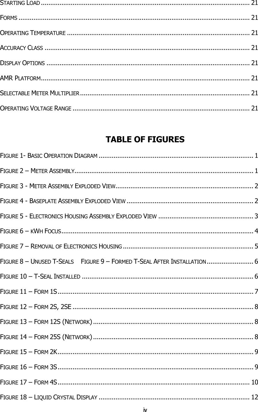 iv STARTING LOAD ................................................................................................................ 21 FORMS ............................................................................................................................ 21 OPERATING TEMPERATURE .................................................................................................. 21 ACCURACY CLASS .............................................................................................................. 21 DISPLAY OPTIONS ............................................................................................................. 21 AMR PLATFORM................................................................................................................ 21 SELECTABLE METER MULTIPLIER ........................................................................................... 21 OPERATING VOLTAGE RANGE ............................................................................................... 21  TABLE OF FIGURES FIGURE 1- BASIC OPERATION DIAGRAM ................................................................................... 1 FIGURE 2 – METER ASSEMBLY................................................................................................ 1 FIGURE 3 - METER ASSEMBLY EXPLODED VIEW.......................................................................... 2 FIGURE 4 - BASEPLATE ASSEMBLY EXPLODED VIEW .................................................................... 2 FIGURE 5 - ELECTRONICS HOUSING ASSEMBLY EXPLODED VIEW ................................................... 3 FIGURE 6 – KWH FOCUS....................................................................................................... 4 FIGURE 7 – REMOVAL OF ELECTRONICS HOUSING ...................................................................... 5 FIGURE 8 – UNUSED T-SEALS FIGURE 9 – FORMED T-SEAL AFTER INSTALLATION......................... 6 FIGURE 10 – T-SEAL INSTALLED ............................................................................................ 6 FIGURE 11 – FORM 1S......................................................................................................... 7 FIGURE 12 – FORM 2S, 2SE ................................................................................................. 8 FIGURE 13 – FORM 12S (NETWORK) ...................................................................................... 8 FIGURE 14 – FORM 25S (NETWORK) ...................................................................................... 8 FIGURE 15 – FORM 2K......................................................................................................... 9 FIGURE 16 – FORM 3S......................................................................................................... 9 FIGURE 17 – FORM 4S....................................................................................................... 10 FIGURE 18 – LIQUID CRYSTAL DISPLAY ................................................................................. 12 