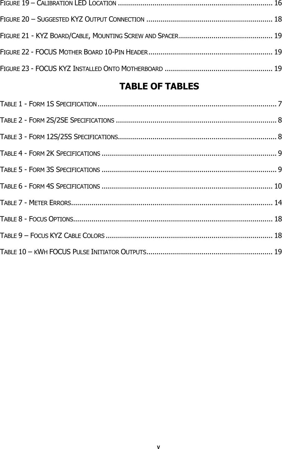 v FIGURE 19 – CALIBRATION LED LOCATION ............................................................................ 16 FIGURE 20 – SUGGESTED KYZ OUTPUT CONNECTION .............................................................. 18 FIGURE 21 - KYZ BOARD/CABLE, MOUNTING SCREW AND SPACER.............................................. 19 FIGURE 22 - FOCUS MOTHER BOARD 10-PIN HEADER............................................................. 19 FIGURE 23 - FOCUS KYZ INSTALLED ONTO MOTHERBOARD ..................................................... 19  TABLE OF TABLES  TABLE 1 - FORM 1S SPECIFICATION........................................................................................ 7 TABLE 2 - FORM 2S/2SE SPECIFICATIONS ............................................................................... 8 TABLE 3 - FORM 12S/25S SPECIFICATIONS.............................................................................. 8 TABLE 4 - FORM 2K SPECIFICATIONS ...................................................................................... 9 TABLE 5 - FORM 3S SPECIFICATIONS ...................................................................................... 9 TABLE 6 - FORM 4S SPECIFICATIONS .................................................................................... 10 TABLE 7 - METER ERRORS................................................................................................... 14 TABLE 8 - FOCUS OPTIONS.................................................................................................. 18 TABLE 9 – FOCUS KYZ CABLE COLORS .................................................................................. 18 TABLE 10 – KWH FOCUS PULSE INITIATOR OUTPUTS.............................................................. 19 