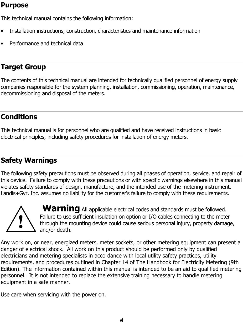 vi  Purpose This technical manual contains the following information: •  Installation instructions, construction, characteristics and maintenance information •  Performance and technical data Target Group The contents of this technical manual are intended for technically qualified personnel of energy supply companies responsible for the system planning, installation, commissioning, operation, maintenance, decommissioning and disposal of the meters. Conditions This technical manual is for personnel who are qualified and have received instructions in basic electrical principles, including safety procedures for installation of energy meters. Safety Warnings The following safety precautions must be observed during all phases of operation, service, and repair of this device.  Failure to comply with these precautions or with specific warnings elsewhere in this manual violates safety standards of design, manufacture, and the intended use of the metering instrument.  Landis+Gyr, Inc. assumes no liability for the customer&apos;s failure to comply with these requirements.  Warning All applicable electrical codes and standards must be followed.  Failure to use sufficient insulation on option or I/O cables connecting to the meter through the mounting device could cause serious personal injury, property damage, and/or death. Any work on, or near, energized meters, meter sockets, or other metering equipment can present a danger of electrical shock.  All work on this product should be performed only by qualified electricians and metering specialists in accordance with local utility safety practices, utility requirements, and procedures outlined in Chapter 14 of The Handbook for Electricity Metering (9th Edition). The information contained within this manual is intended to be an aid to qualified metering personnel.  It is not intended to replace the extensive training necessary to handle metering equipment in a safe manner. Use care when servicing with the power on. !