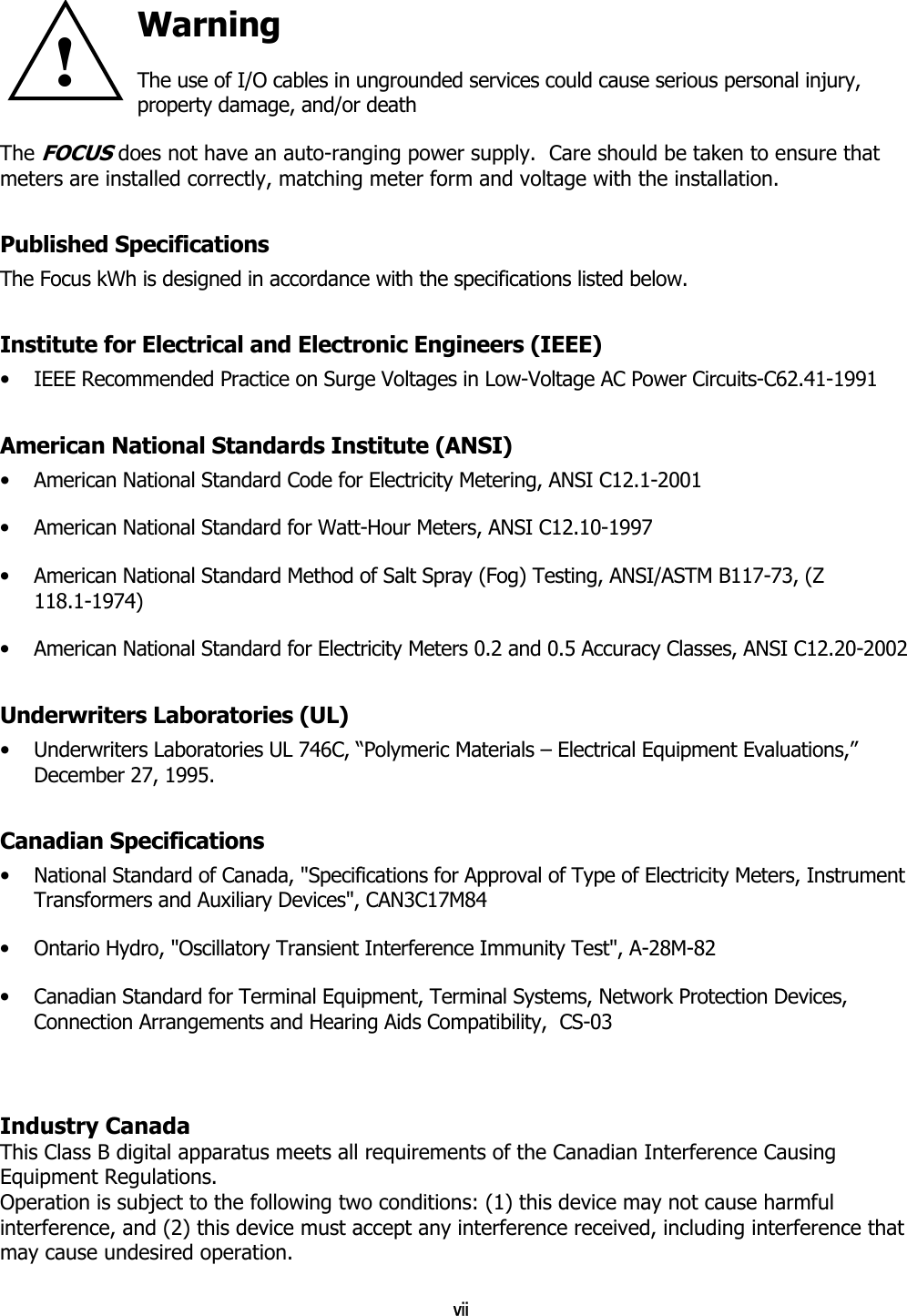 vii Warning The use of I/O cables in ungrounded services could cause serious personal injury, property damage, and/or death The FOCUS does not have an auto-ranging power supply.  Care should be taken to ensure that meters are installed correctly, matching meter form and voltage with the installation. Published Specifications The Focus kWh is designed in accordance with the specifications listed below. Institute for Electrical and Electronic Engineers (IEEE) •  IEEE Recommended Practice on Surge Voltages in Low-Voltage AC Power Circuits-C62.41-1991 American National Standards Institute (ANSI) •  American National Standard Code for Electricity Metering, ANSI C12.1-2001 •  American National Standard for Watt-Hour Meters, ANSI C12.10-1997 •  American National Standard Method of Salt Spray (Fog) Testing, ANSI/ASTM B117-73, (Z 118.1-1974) •  American National Standard for Electricity Meters 0.2 and 0.5 Accuracy Classes, ANSI C12.20-2002 Underwriters Laboratories (UL) •  Underwriters Laboratories UL 746C, “Polymeric Materials – Electrical Equipment Evaluations,” December 27, 1995. Canadian Specifications •  National Standard of Canada, &quot;Specifications for Approval of Type of Electricity Meters, Instrument Transformers and Auxiliary Devices&quot;, CAN3C17M84 •  Ontario Hydro, &quot;Oscillatory Transient Interference Immunity Test&quot;, A-28M-82 •  Canadian Standard for Terminal Equipment, Terminal Systems, Network Protection Devices, Connection Arrangements and Hearing Aids Compatibility,  CS-03   Industry Canada This Class B digital apparatus meets all requirements of the Canadian Interference Causing Equipment Regulations. Operation is subject to the following two conditions: (1) this device may not cause harmful interference, and (2) this device must accept any interference received, including interference that may cause undesired operation.  !