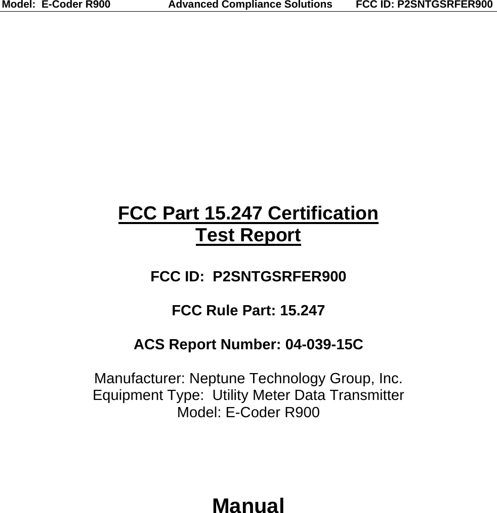 Model:  E-Coder R900                    Advanced Compliance Solutions        FCC ID: P2SNTGSRFER900  FCC Part 15.247 Certification Test Report  FCC ID:  P2SNTGSRFER900  FCC Rule Part: 15.247  ACS Report Number: 04-039-15C   Manufacturer: Neptune Technology Group, Inc. Equipment Type:  Utility Meter Data Transmitter Model: E-Coder R900    Manual   