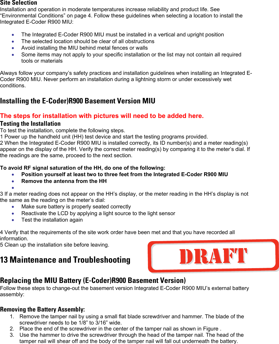 Site Selection Installation and operation in moderate temperatures increase reliability and product life. See “Environmental Conditions” on page 4. Follow these guidelines when selecting a location to install the Integrated E-Coder R900 MIU:  • • • • • • • • • • The Integrated E-Coder R900 MIU must be installed in a vertical and upright position The selected location should be clear of all obstructions Avoid installing the MIU behind metal fences or walls Some items may not apply to your specific installation or the list may not contain all required tools or materials  Always follow your company’s safety practices and installation guidelines when installing an Integrated E-Coder R900 MIU. Never perform an installation during a lightning storm or under excessively wet conditions.  Installing the E-Coder)R900 Basement Version MIU  The steps for installation with pictures will need to be added here. Testing the Installation To test the installation, complete the following steps.  1 Power up the handheld unit (HH) test device and start the testing programs provided. 2 When the Integrated E-Coder R900 MIU is installed correctly, its ID number(s) and a meter reading(s) appear on the display of the HH. Verify the correct meter reading(s) by comparing it to the meter’s dial. If the readings are the same, proceed to the next section.  To avoid RF signal saturation of the HH, do one of the following: Position yourself at least two to three feet from the Integrated E-Coder R900 MIU Remove the antenna from the HH  3 If a meter reading does not appear on the HH’s display, or the meter reading in the HH’s display is not the same as the reading on the meter’s dial: Make sure battery is properly seated correctly Reactivate the LCD by applying a light source to the light sensor Test the installation again  4 Verify that the requirements of the site work order have been met and that you have recorded all information. 5 Clean up the installation site before leaving. 13 Maintenance and Troubleshooting  Replacing the MIU Battery (E-Coder)R900 Basement Version) Follow these steps to change-out the basement version Integrated E-Coder R900 MIU’s external battery assembly:  Removing the Battery Assembly: 1.  Remove the tamper nail by using a small flat blade screwdriver and hammer. The blade of the screwdriver needs to be 1/8” to 3/16” wide.  2.  Place the end of the screwdriver in the center of the tamper nail as shown in Figure .  3.  Use the hammer to drive the screwdriver through the head of the tamper nail. The head of the tamper nail will shear off and the body of the tamper nail will fall out underneath the battery.  