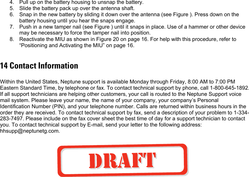 4.  Pull up on the battery housing to unsnap the battery. 5.  Slide the battery pack up over the antenna shaft. 6.  Snap in the new battery by sliding it down over the antenna (see Figure ). Press down on the battery housing until you hear the snaps engage. 7.  Push in a new tamper nail (see Figure ) until it snaps in place. Use of a hammer or other device may be necessary to force the tamper nail into position. 8.  Reactivate the MIU as shown in Figure 20 on page 16. For help with this procedure, refer to “Positioning and Activating the MIU” on page 16.  14 Contact Information  Within the United States, Neptune support is available Monday through Friday, 8:00 AM to 7:00 PM Eastern Standard Time, by telephone or fax. To contact technical support by phone, call 1-800-645-1892. If all support technicians are helping other customers, your call is routed to the Neptune Support voice mail system. Please leave your name, the name of your company, your company’s Personal Identification Number (PIN), and your telephone number. Calls are returned within business hours in the order they are received. To contact technical support by fax, send a description of your problem to 1-334-283-7497. Please include on the fax cover sheet the best time of day for a support technician to contact you. To contact technical support by E-mail, send your letter to the following address: hhsupp@neptunetg.com.   