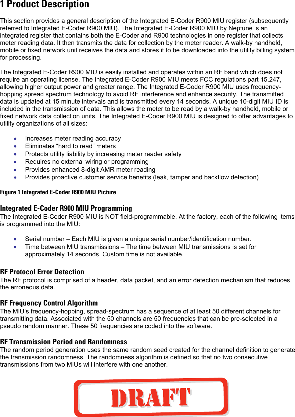 1 Product Description  This section provides a general description of the Integrated E-Coder R900 MIU register (subsequently referred to Integrated E-Coder R900 MIU). The Integrated E-Coder R900 MIU by Neptune is an integrated register that contains both the E-Coder and R900 technologies in one register that collects meter reading data. It then transmits the data for collection by the meter reader. A walk-by handheld, mobile or fixed network unit receives the data and stores it to be downloaded into the utility billing system for processing.   The Integrated E-Coder R900 MIU is easily installed and operates within an RF band which does not require an operating license. The Integrated E-Coder R900 MIU meets FCC regulations part 15.247, allowing higher output power and greater range. The Integrated E-Coder R900 MIU uses frequency-hopping spread spectrum technology to avoid RF interference and enhance security. The transmitted data is updated at 15 minute intervals and is transmitted every 14 seconds. A unique 10-digit MIU ID is included in the transmission of data. This allows the meter to be read by a walk-by handheld, mobile or fixed network data collection units. The Integrated E-Coder R900 MIU is designed to offer advantages to utility organizations of all sizes:  • • • • • • • • Increases meter reading accuracy Eliminates “hard to read” meters Protects utility liability by increasing meter reader safety Requires no external wiring or programming Provides enhanced 8-digit AMR meter reading Provides proactive customer service benefits (leak, tamper and backflow detection)  Figure 1 Integrated E-Coder R900 MIU Picture  Integrated E-Coder R900 MIU Programming The Integrated E-Coder R900 MIU is NOT field-programmable. At the factory, each of the following items is programmed into the MIU:  Serial number – Each MIU is given a unique serial number/identification number. Time between MIU transmissions – The time between MIU transmissions is set for approximately 14 seconds. Custom time is not available.  RF Protocol Error Detection The RF protocol is comprised of a header, data packet, and an error detection mechanism that reduces the erroneous data.  RF Frequency Control Algorithm The MIU’s frequency-hopping, spread-spectrum has a sequence of at least 50 different channels for transmitting data. Associated with the 50 channels are 50 frequencies that can be pre-selected in a pseudo random manner. These 50 frequencies are coded into the software.  RF Transmission Period and Randomness The random period generation uses the same random seed created for the channel definition to generate the transmission randomness. The randomness algorithm is defined so that no two consecutive transmissions from two MIUs will interfere with one another.    