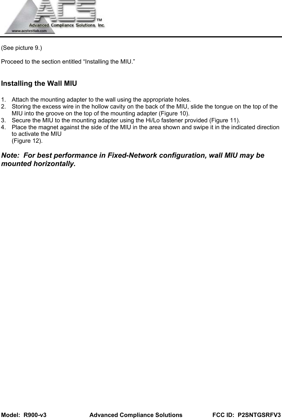   Model:  R900-v3         Advanced Compliance Solutions                  FCC ID:  P2SNTGSRFV3  (See picture 9.)  Proceed to the section entitled “Installing the MIU.”  Installing the Wall MIU  1.  Attach the mounting adapter to the wall using the appropriate holes. 2.  Storing the excess wire in the hollow cavity on the back of the MIU, slide the tongue on the top of the MIU into the groove on the top of the mounting adapter (Figure 10). 3.  Secure the MIU to the mounting adapter using the Hi/Lo fastener provided (Figure 11). 4.  Place the magnet against the side of the MIU in the area shown and swipe it in the indicated direction to activate the MIU  (Figure 12).  Note:  For best performance in Fixed-Network configuration, wall MIU may be mounted horizontally.           