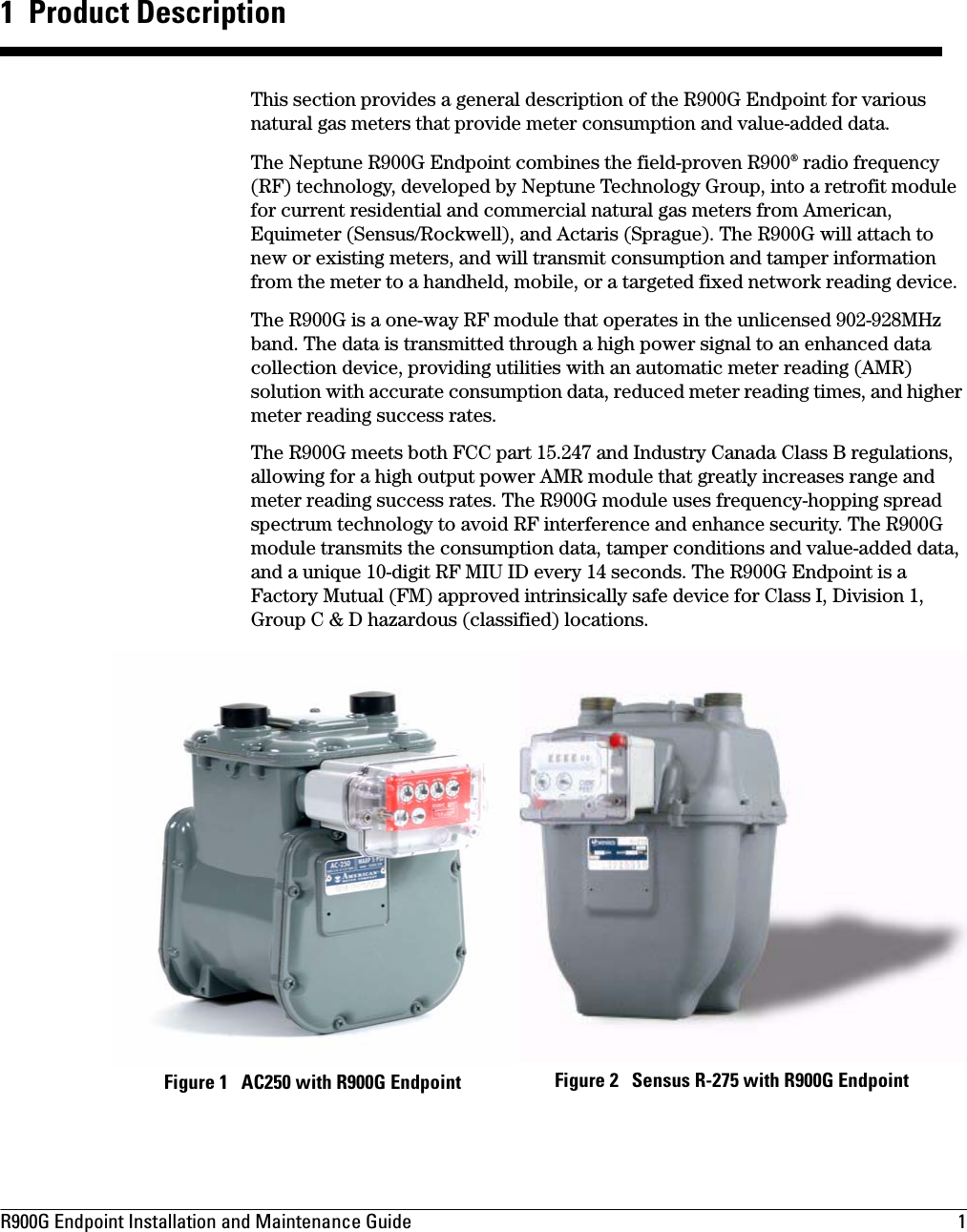 R900G Endpoint Installation and Maintenance Guide  1 1  Product DescriptionThis section provides a general description of the R900G Endpoint for various natural gas meters that provide meter consumption and value-added data.The Neptune R900G Endpoint combines the field-proven R900® radio frequency (RF) technology, developed by Neptune Technology Group, into a retrofit module for current residential and commercial natural gas meters from American, Equimeter (Sensus/Rockwell), and Actaris (Sprague). The R900G will attach to new or existing meters, and will transmit consumption and tamper information from the meter to a handheld, mobile, or a targeted fixed network reading device.The R900G is a one-way RF module that operates in the unlicensed 902-928MHz band. The data is transmitted through a high power signal to an enhanced data collection device, providing utilities with an automatic meter reading (AMR) solution with accurate consumption data, reduced meter reading times, and higher meter reading success rates.The R900G meets both FCC part 15.247 and Industry Canada Class B regulations, allowing for a high output power AMR module that greatly increases range and meter reading success rates. The R900G module uses frequency-hopping spread spectrum technology to avoid RF interference and enhance security. The R900G module transmits the consumption data, tamper conditions and value-added data, and a unique 10-digit RF MIU ID every 14 seconds. The R900G Endpoint is a Factory Mutual (FM) approved intrinsically safe device for Class I, Division 1, Group C &amp; D hazardous (classified) locations. Figure 2   Sensus R-275 with R900G EndpointFigure 1   AC250 with R900G Endpoint