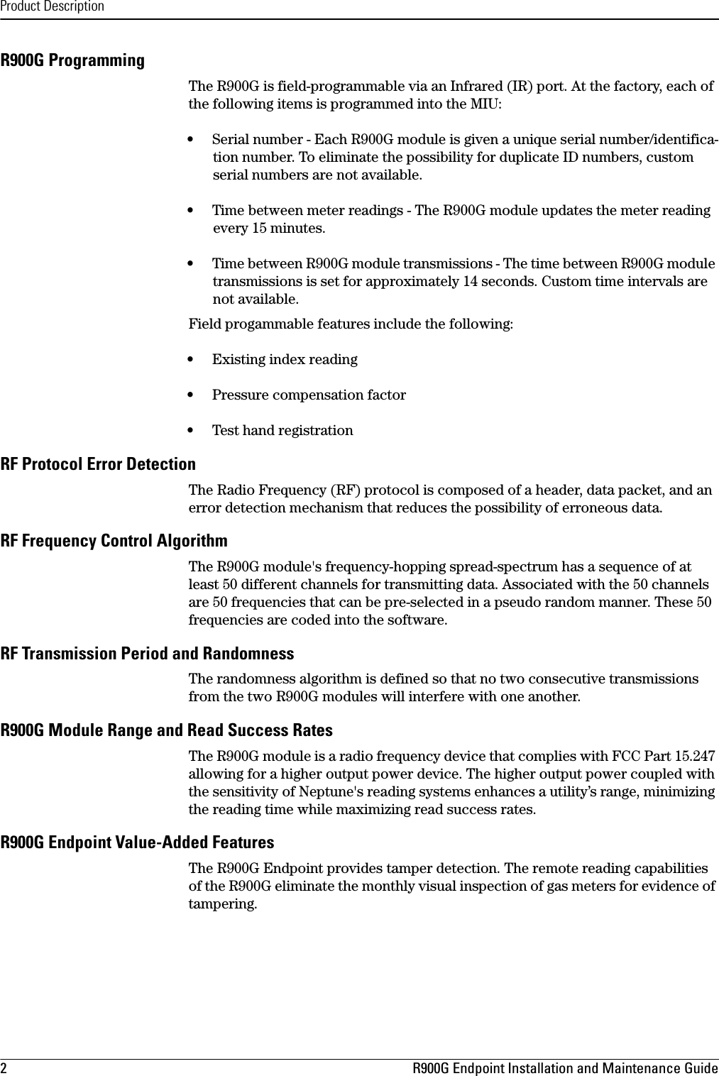 Product Description2 R900G Endpoint Installation and Maintenance GuideR900G ProgrammingThe R900G is field-programmable via an Infrared (IR) port. At the factory, each of the following items is programmed into the MIU:•     Serial number - Each R900G module is given a unique serial number/identifica-tion number. To eliminate the possibility for duplicate ID numbers, custom serial numbers are not available.•     Time between meter readings - The R900G module updates the meter reading every 15 minutes.•     Time between R900G module transmissions - The time between R900G module transmissions is set for approximately 14 seconds. Custom time intervals are not available. Field progammable features include the following:•     Existing index reading•     Pressure compensation factor•     Test hand registrationRF Protocol Error DetectionThe Radio Frequency (RF) protocol is composed of a header, data packet, and an error detection mechanism that reduces the possibility of erroneous data.RF Frequency Control AlgorithmThe R900G module&apos;s frequency-hopping spread-spectrum has a sequence of at least 50 different channels for transmitting data. Associated with the 50 channels are 50 frequencies that can be pre-selected in a pseudo random manner. These 50 frequencies are coded into the software.RF Transmission Period and RandomnessThe randomness algorithm is defined so that no two consecutive transmissions from the two R900G modules will interfere with one another.R900G Module Range and Read Success RatesThe R900G module is a radio frequency device that complies with FCC Part 15.247 allowing for a higher output power device. The higher output power coupled with the sensitivity of Neptune&apos;s reading systems enhances a utility’s range, minimizing the reading time while maximizing read success rates.R900G Endpoint Value-Added FeaturesThe R900G Endpoint provides tamper detection. The remote reading capabilities of the R900G eliminate the monthly visual inspection of gas meters for evidence of tampering. 