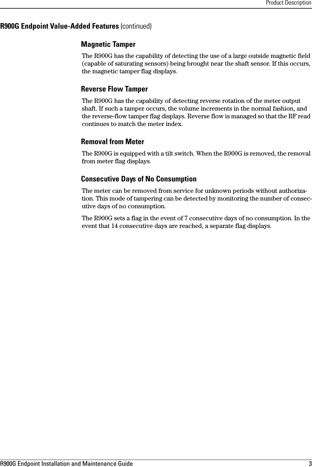 Product DescriptionR900G Endpoint Installation and Maintenance Guide  3 R900G Endpoint Value-Added Features (continued)Magnetic Tamper The R900G has the capability of detecting the use of a large outside magnetic field (capable of saturating sensors) being brought near the shaft sensor. If this occurs, the magnetic tamper flag displays.Reverse Flow Tamper The R900G has the capability of detecting reverse rotation of the meter output shaft. If such a tamper occurs, the volume increments in the normal fashion, and the reverse-flow tamper flag displays. Reverse flow is managed so that the RF read continues to match the meter index.Removal from Meter The R900G is equipped with a tilt switch. When the R900G is removed, the removal from meter flag displays.Consecutive Days of No Consumption The meter can be removed from service for unknown periods without authoriza-tion. This mode of tampering can be detected by monitoring the number of consec-utive days of no consumption.The R900G sets a flag in the event of 7 consecutive days of no consumption. In the event that 14 consecutive days are reached, a separate flag displays. 