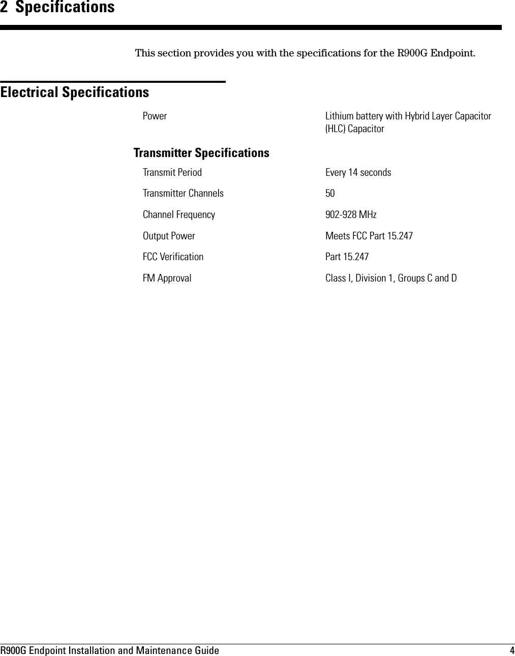 R900G Endpoint Installation and Maintenance Guide  4 2  SpecificationsThis section provides you with the specifications for the R900G Endpoint. Electrical SpecificationsTransmitter SpecificationsPower Lithium battery with Hybrid Layer Capacitor (HLC) CapacitorTransmit Period Every 14 seconds Transmitter Channels 50Channel Frequency 902-928 MHzOutput Power Meets FCC Part 15.247FCC Verification Part 15.247FM Approval Class I, Division 1, Groups C and D