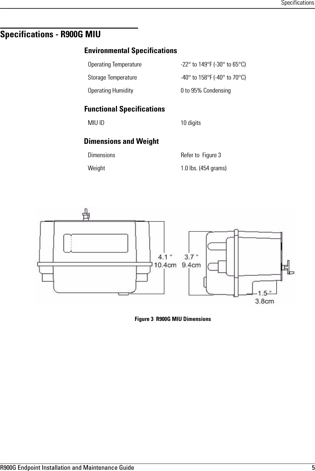 SpecificationsR900G Endpoint Installation and Maintenance Guide  5 Specifications - R900G MIUEnvironmental SpecificationsFunctional SpecificationsDimensions and Weight Figure 3  R900G MIU DimensionsOperating Temperature -22° to 149°F (-30° to 65°C)Storage Temperature -40° to 158°F (-40° to 70°C)Operating Humidity 0 to 95% CondensingMIU ID 10 digitsDimensions Refer to  Figure 3Weight 1.0 lbs. (454 grams)