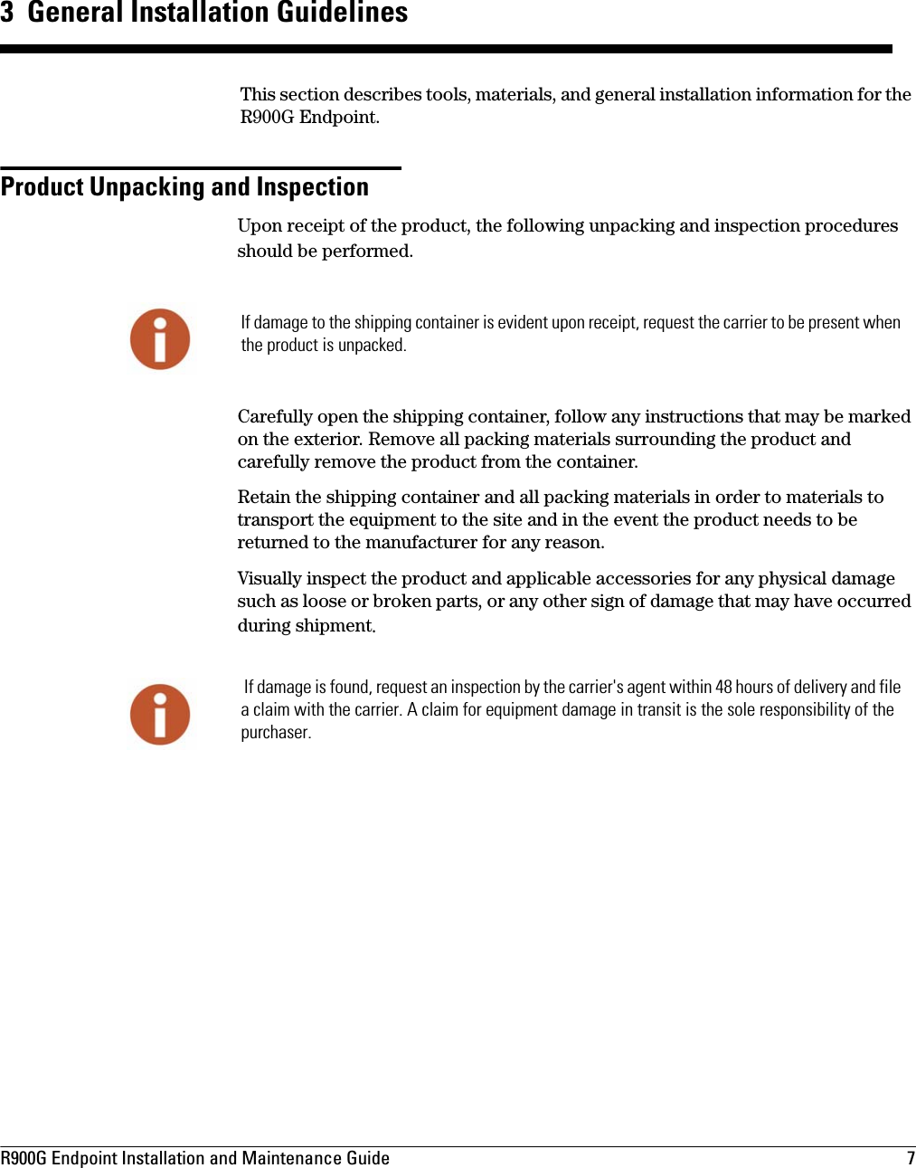 R900G Endpoint Installation and Maintenance Guide  7 3  General Installation GuidelinesThis section describes tools, materials, and general installation information for the R900G Endpoint.Product Unpacking and InspectionUpon receipt of the product, the following unpacking and inspection procedures should be performed.Carefully open the shipping container, follow any instructions that may be marked on the exterior. Remove all packing materials surrounding the product and carefully remove the product from the container.Retain the shipping container and all packing materials in order to materials to transport the equipment to the site and in the event the product needs to be returned to the manufacturer for any reason. Visually inspect the product and applicable accessories for any physical damage such as loose or broken parts, or any other sign of damage that may have occurred during shipment. If damage to the shipping container is evident upon receipt, request the carrier to be present when the product is unpacked. If damage is found, request an inspection by the carrier&apos;s agent within 48 hours of delivery and file a claim with the carrier. A claim for equipment damage in transit is the sole responsibility of the purchaser.