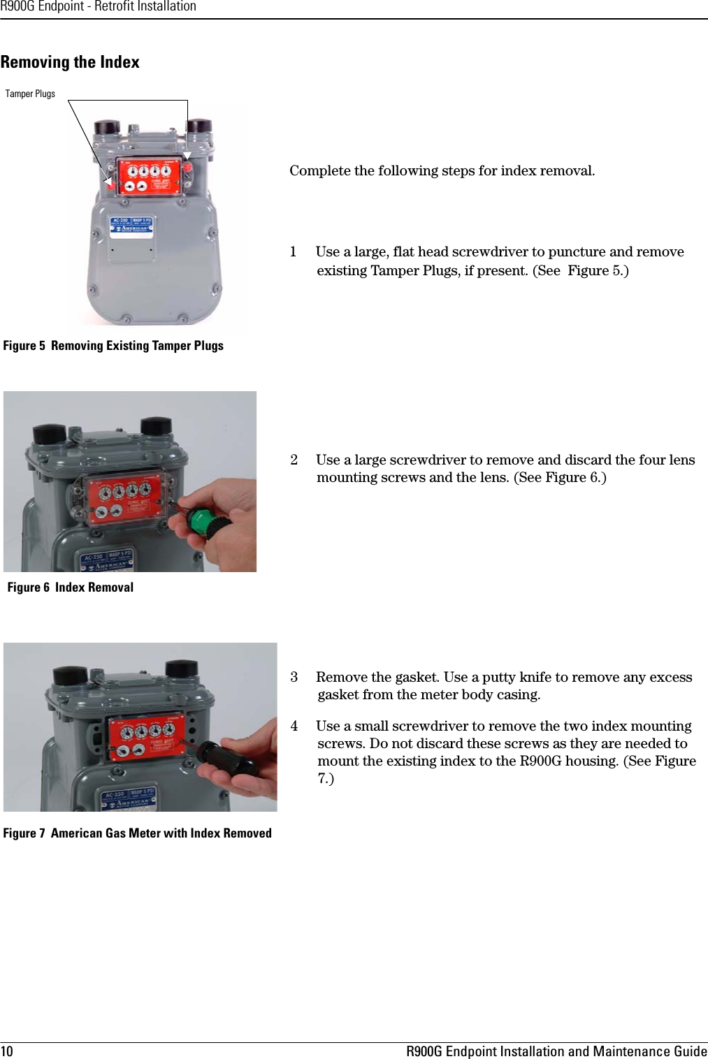 R900G Endpoint - Retrofit Installation10 R900G Endpoint Installation and Maintenance GuideRemoving the IndexComplete the following steps for index removal.1     Use a large, flat head screwdriver to puncture and remove existing Tamper Plugs, if present. (See  Figure 5.) Figure 5  Removing Existing Tamper Plugs2     Use a large screwdriver to remove and discard the four lens mounting screws and the lens. (See Figure 6.) Figure 6  Index Removal3     Remove the gasket. Use a putty knife to remove any excess gasket from the meter body casing.4     Use a small screwdriver to remove the two index mounting screws. Do not discard these screws as they are needed to mount the existing index to the R900G housing. (See Figure 7.) Figure 7  American Gas Meter with Index RemovedTamper Plugs