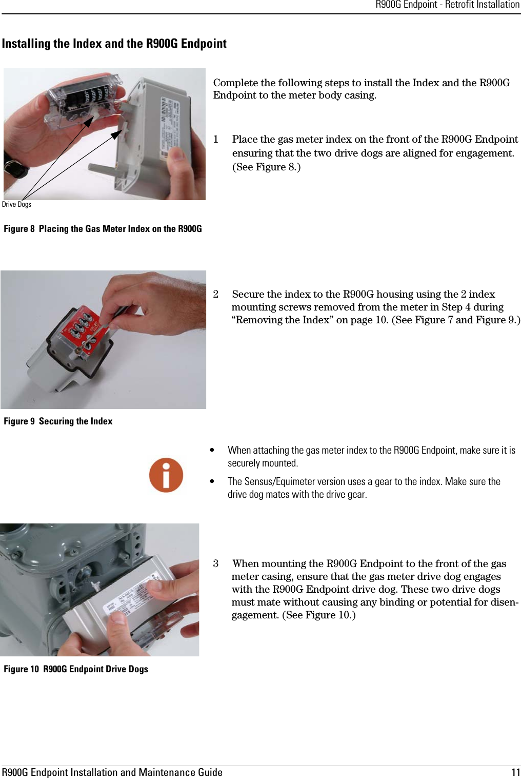 R900G Endpoint - Retrofit InstallationR900G Endpoint Installation and Maintenance Guide  11 Installing the Index and the R900G EndpointComplete the following steps to install the Index and the R900G Endpoint to the meter body casing. 1 Place the gas meter index on the front of the R900G Endpoint ensuring that the two drive dogs are aligned for engagement. (See Figure 8.) Figure 8  Placing the Gas Meter Index on the R900G2 Secure the index to the R900G housing using the 2 index mounting screws removed from the meter in Step 4 during “Removing the Index” on page 10. (See Figure 7 and Figure 9.) Figure 9  Securing the Index3When mounting the R900G Endpoint to the front of the gas meter casing, ensure that the gas meter drive dog engages with the R900G Endpoint drive dog. These two drive dogs must mate without causing any binding or potential for disen-gagement. (See Figure 10.) Figure 10  R900G Endpoint Drive DogsDrive Dogs• When attaching the gas meter index to the R900G Endpoint, make sure it is securely mounted.• The Sensus/Equimeter version uses a gear to the index. Make sure the drive dog mates with the drive gear.