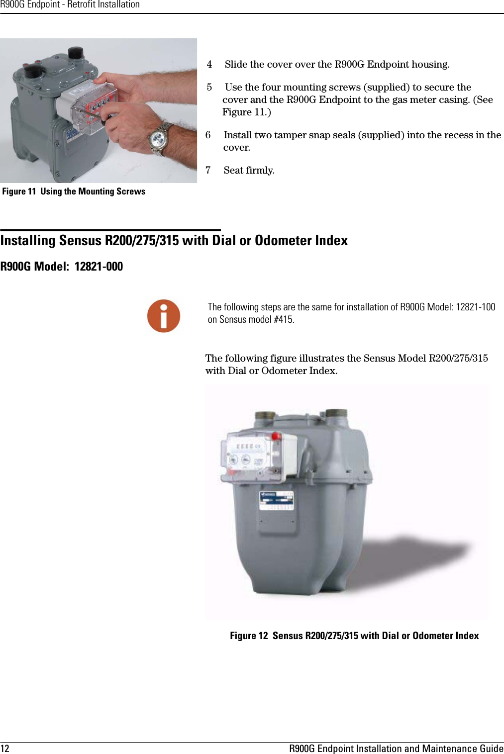 R900G Endpoint - Retrofit Installation12 R900G Endpoint Installation and Maintenance Guide4     Slide the cover over the R900G Endpoint housing. 5     Use the four mounting screws (supplied) to secure the  cover and the R900G Endpoint to the gas meter casing. (See Figure 11.)6 Install two tamper snap seals (supplied) into the recess in the cover.7 Seat firmly. Figure 11  Using the Mounting Screws Installing Sensus R200/275/315 with Dial or Odometer IndexR900G Model:  12821-000The following figure illustrates the Sensus Model R200/275/315 with Dial or Odometer Index.Figure 12  Sensus R200/275/315 with Dial or Odometer IndexThe following steps are the same for installation of R900G Model: 12821-100 on Sensus model #415.