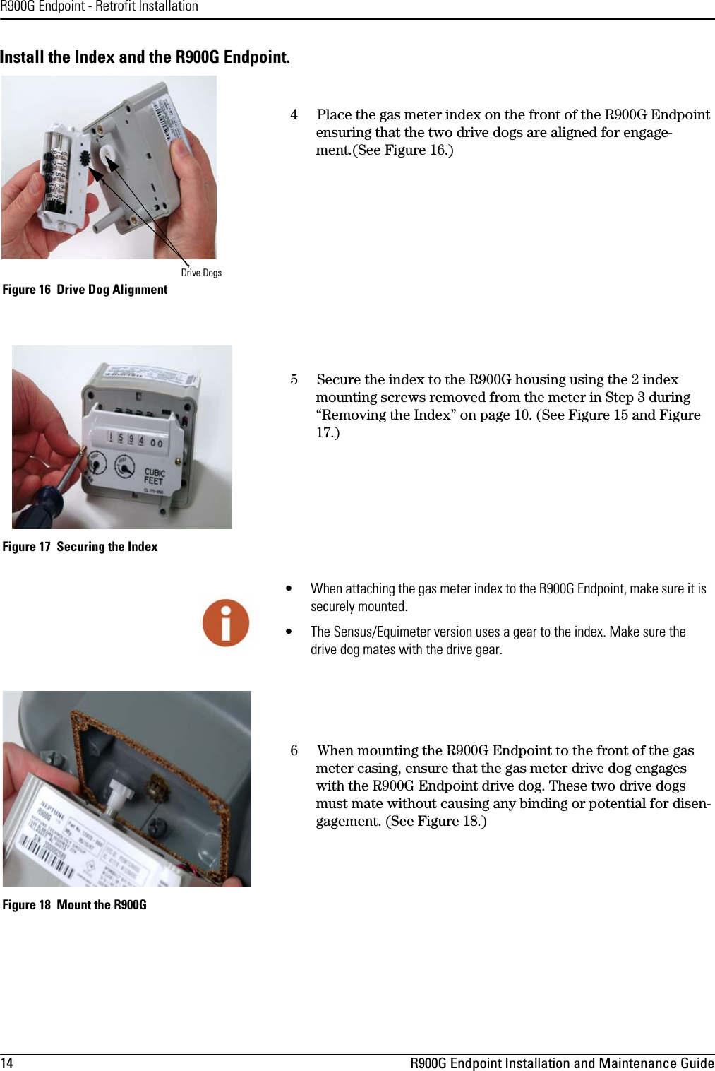 R900G Endpoint - Retrofit Installation14 R900G Endpoint Installation and Maintenance GuideInstall the Index and the R900G Endpoint. 4Place the gas meter index on the front of the R900G Endpoint ensuring that the two drive dogs are aligned for engage-ment.(See Figure 16.) Figure 16  Drive Dog Alignment5Secure the index to the R900G housing using the 2 index mounting screws removed from the meter in Step 3 during “Removing the Index” on page 10. (See Figure 15 and Figure 17.) Figure 17  Securing the Index6 When mounting the R900G Endpoint to the front of the gas meter casing, ensure that the gas meter drive dog engages with the R900G Endpoint drive dog. These two drive dogs must mate without causing any binding or potential for disen-gagement. (See Figure 18.) Figure 18  Mount the R900GDrive Dogs• When attaching the gas meter index to the R900G Endpoint, make sure it is securely mounted.• The Sensus/Equimeter version uses a gear to the index. Make sure the drive dog mates with the drive gear.