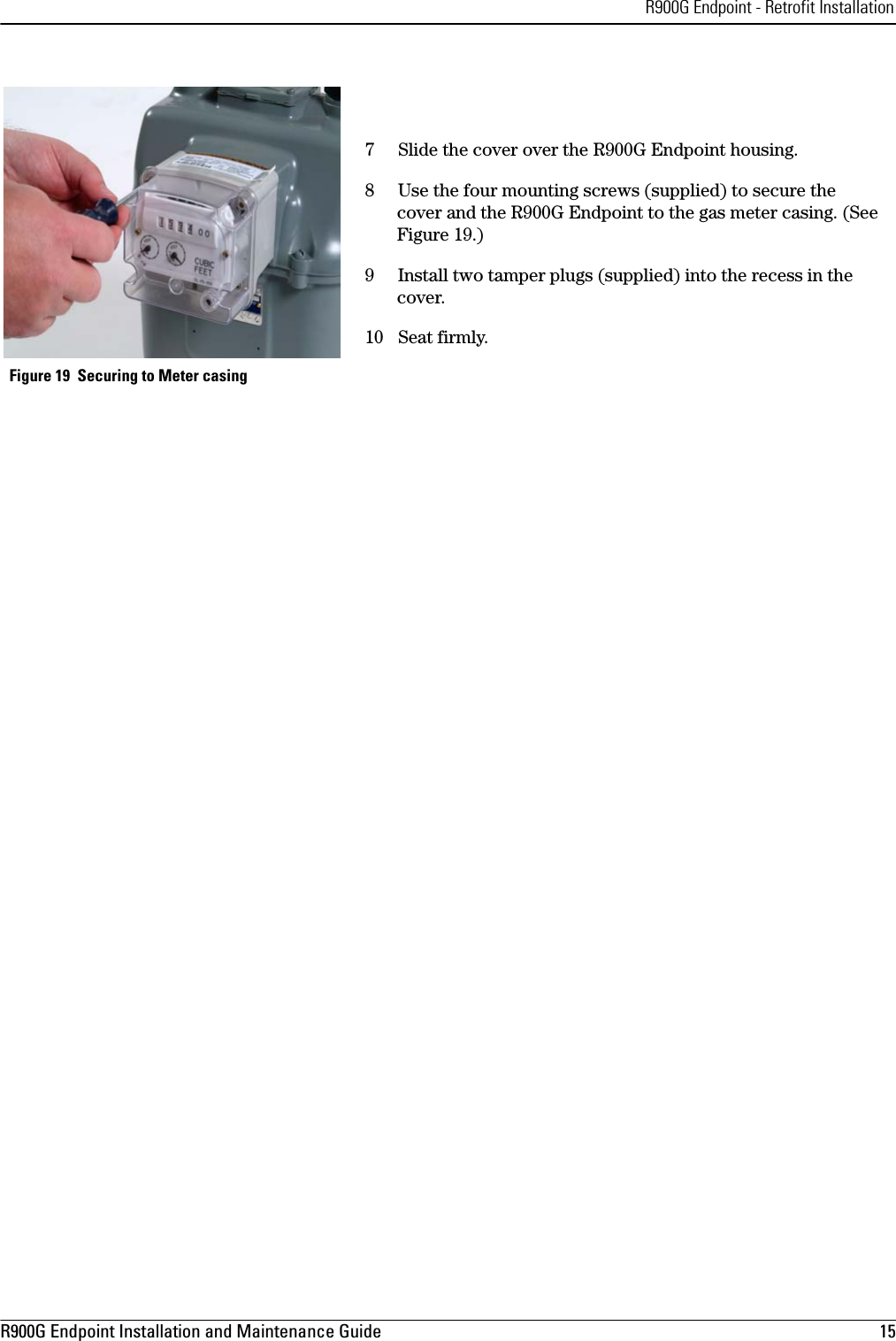 R900G Endpoint - Retrofit InstallationR900G Endpoint Installation and Maintenance Guide  15 7Slide the cover over the R900G Endpoint housing. 8 Use the four mounting screws (supplied) to secure the  cover and the R900G Endpoint to the gas meter casing. (See Figure 19.)9 Install two tamper plugs (supplied) into the recess in the cover.10 Seat firmly. Figure 19  Securing to Meter casing 