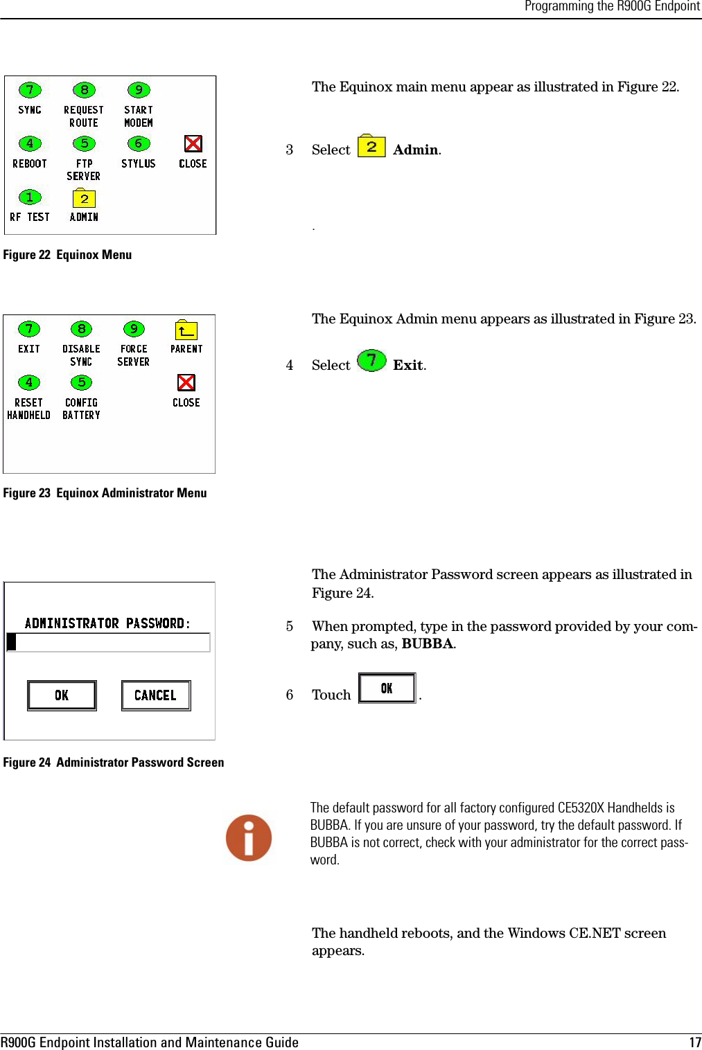 Programming the R900G EndpointR900G Endpoint Installation and Maintenance Guide  17 The Equinox main menu appear as illustrated in Figure 22.3 Select   Admin.. Figure 22  Equinox MenuThe Equinox Admin menu appears as illustrated in Figure 23.4 Select   Exit.  Figure 23  Equinox Administrator MenuThe Administrator Password screen appears as illustrated in Figure 24.5 When prompted, type in the password provided by your com-pany, such as, BUBBA.6 Touch  . Figure 24  Administrator Password ScreenThe handheld reboots, and the Windows CE.NET screen appears.The default password for all factory configured CE5320X Handhelds is BUBBA. If you are unsure of your password, try the default password. If BUBBA is not correct, check with your administrator for the correct pass-word.