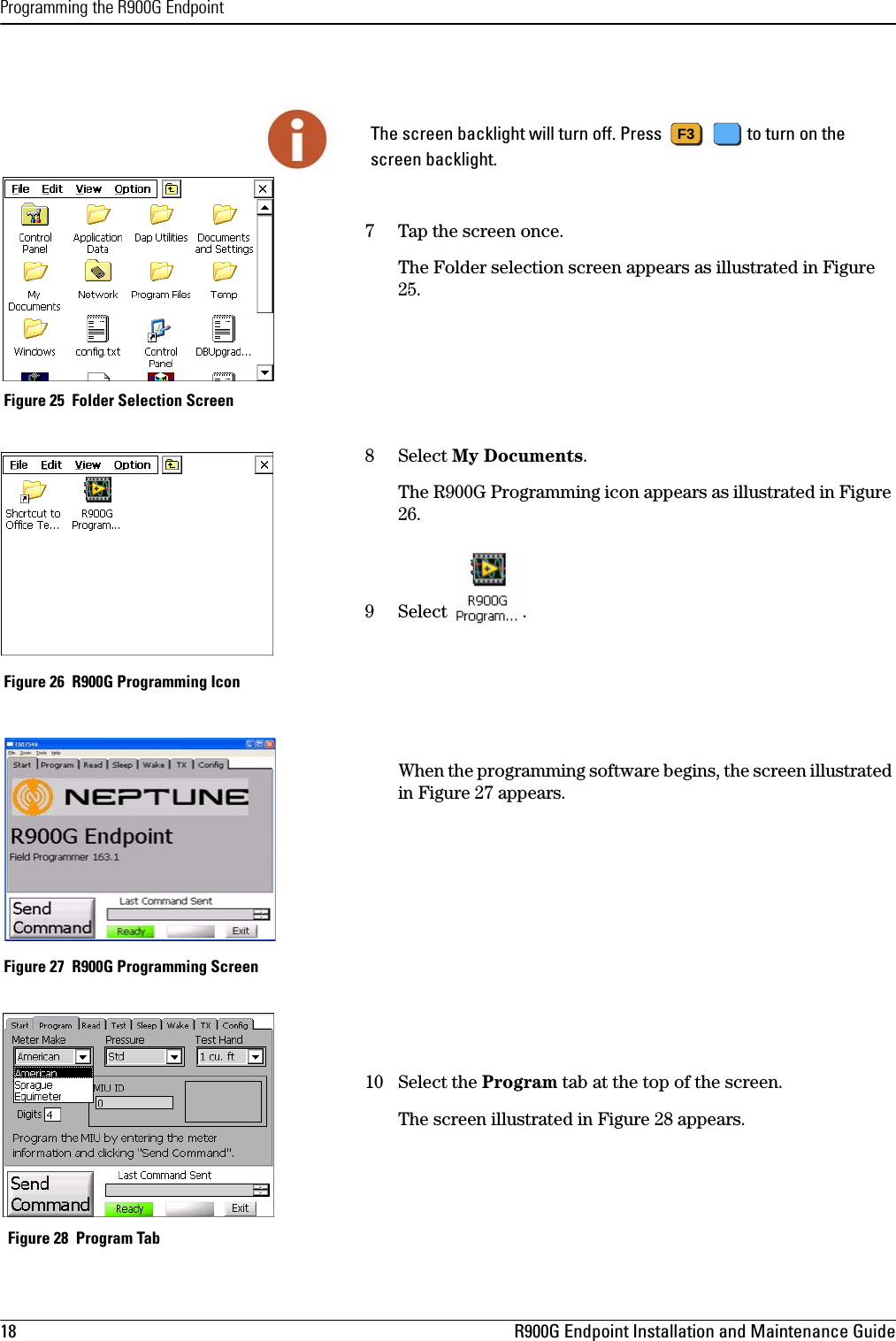 Programming the R900G Endpoint18 R900G Endpoint Installation and Maintenance Guide7 Tap the screen once.The Folder selection screen appears as illustrated in Figure 25. Figure 25  Folder Selection Screen8 Select My Documents. The R900G Programming icon appears as illustrated in Figure 26.9 Select .   Figure 26  R900G Programming IconWhen the programming software begins, the screen illustrated in Figure 27 appears. Figure 27  R900G Programming Screen10 Select the Program tab at the top of the screen.The screen illustrated in Figure 28 appears. Figure 28  Program Tab The screen backlight will turn off. Press    to turn on the screen backlight.F3