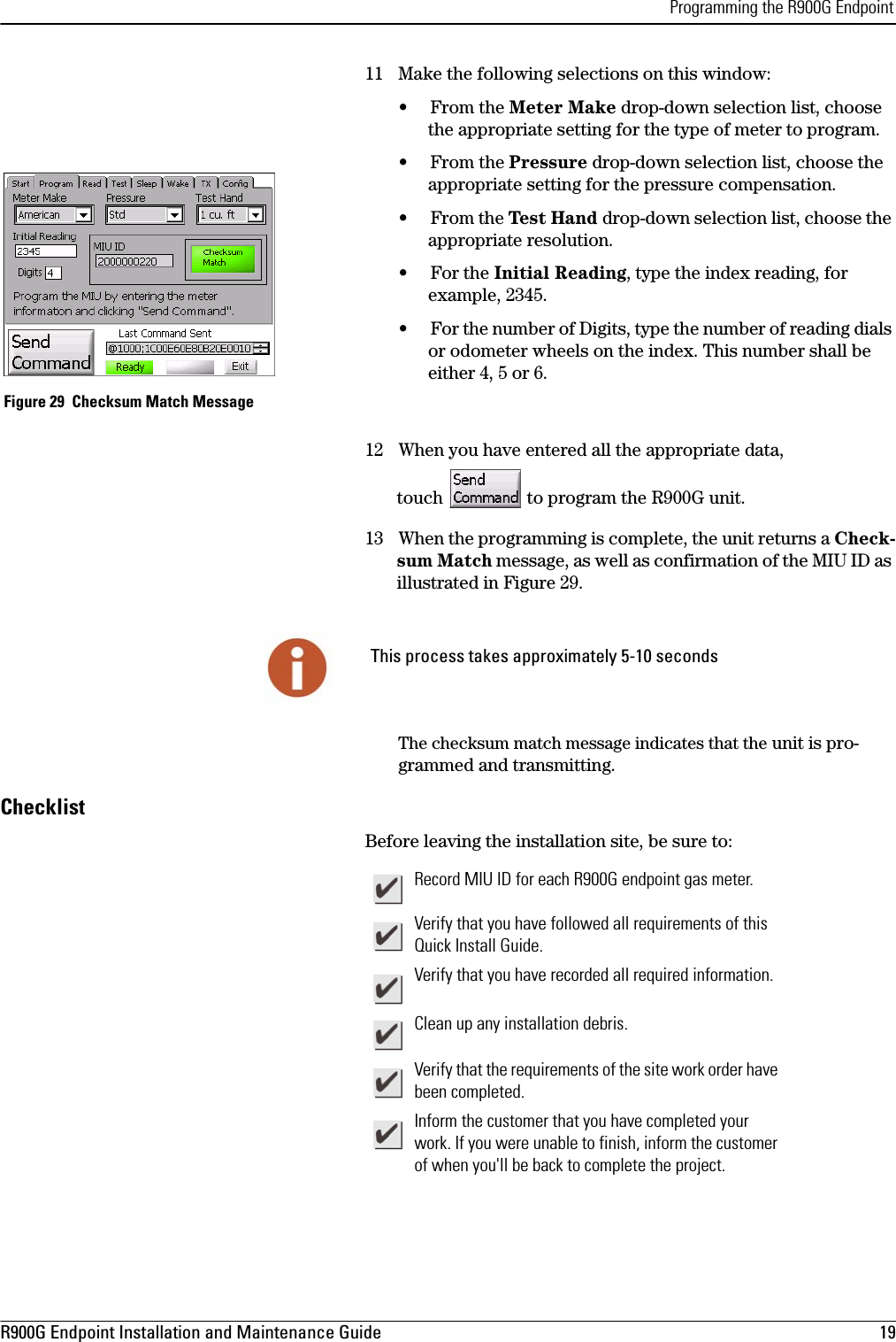 Programming the R900G EndpointR900G Endpoint Installation and Maintenance Guide  19 11 Make the following selections on this window:• From the Meter Make drop-down selection list, choose the appropriate setting for the type of meter to program.• From the Pressure drop-down selection list, choose the appropriate setting for the pressure compensation.•From the Tes t Ha nd drop-down selection list, choose the appropriate resolution. •For the Initial Reading, type the index reading, for example, 2345.• For the number of Digits, type the number of reading dials or odometer wheels on the index. This number shall be either 4, 5 or 6. Figure 29  Checksum Match Message12 When you have entered all the appropriate data,  touch   to program the R900G unit. 13 When the programming is complete, the unit returns a Check-sum Match message, as well as confirmation of the MIU ID as illustrated in Figure 29. The checksum match message indicates that the unit is pro-grammed and transmitting.ChecklistBefore leaving the installation site, be sure to: This process takes approximately 5-10 secondsRecord MIU ID for each R900G endpoint gas meter.Verify that you have followed all requirements of this Quick Install Guide.Verify that you have recorded all required information.Clean up any installation debris.Verify that the requirements of the site work order have been completed.Inform the customer that you have completed your work. If you were unable to finish, inform the customer of when you&apos;ll be back to complete the project.