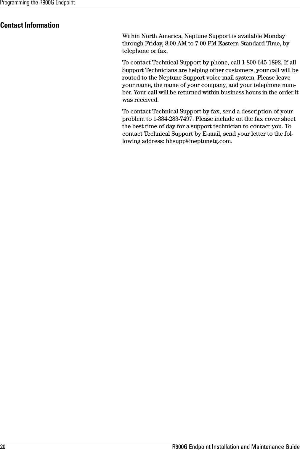 Programming the R900G Endpoint20 R900G Endpoint Installation and Maintenance GuideContact InformationWithin North America, Neptune Support is available Monday through Friday, 8:00 AM to 7:00 PM Eastern Standard Time, by telephone or fax. To contact Technical Support by phone, call 1-800-645-1892. If all Support Technicians are helping other customers, your call will be routed to the Neptune Support voice mail system. Please leave your name, the name of your company, and your telephone num-ber. Your call will be returned within business hours in the order it was received.To contact Technical Support by fax, send a description of your problem to 1-334-283-7497. Please include on the fax cover sheet the best time of day for a support technician to contact you. To contact Technical Support by E-mail, send your letter to the fol-lowing address: hhsupp@neptunetg.com. 