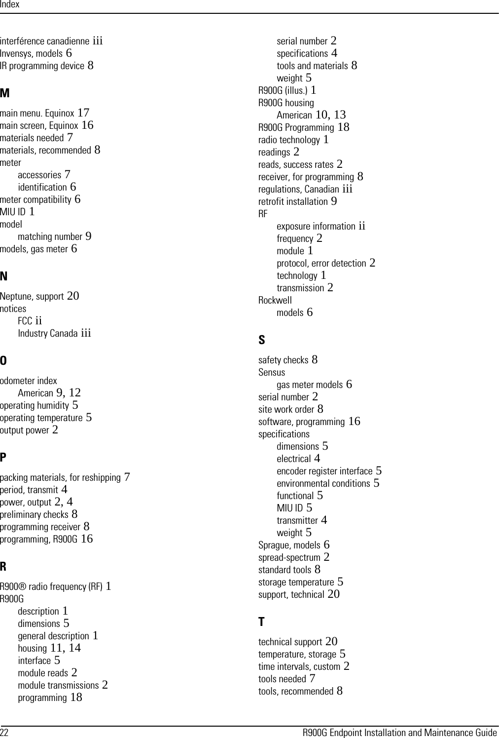 Index22                                                                                                                                 R900G Endpoint Installation and Maintenance Guideinterférence canadienne iiiInvensys, models 6IR programming device 8Mmain menu. Equinox 17main screen, Equinox 16materials needed 7materials, recommended 8meteraccessories 7identification 6meter compatibility 6MIU ID 1modelmatching number 9models, gas meter 6NNeptune, support 20noticesFCC iiIndustry Canada iiiOodometer indexAmerican 9, 12operating humidity 5operating temperature 5output power 2Ppacking materials, for reshipping 7period, transmit 4power, output 2, 4preliminary checks 8programming receiver 8programming, R900G 16RR900® radio frequency (RF) 1R900Gdescription 1dimensions 5general description 1housing 11, 14interface 5module reads 2module transmissions 2programming 18serial number 2specifications 4tools and materials 8weight 5R900G (illus.) 1R900G housingAmerican 10, 13R900G Programming 18radio technology 1readings 2reads, success rates 2receiver, for programming 8regulations, Canadian iiiretrofit installation 9RFexposure information iifrequency 2module 1protocol, error detection 2technology 1transmission 2Rockwellmodels 6Ssafety checks 8Sensusgas meter models 6serial number 2site work order 8software, programming 16specificationsdimensions 5electrical 4encoder register interface 5environmental conditions 5functional 5MIU ID 5transmitter 4weight 5Sprague, models 6spread-spectrum 2standard tools 8storage temperature 5support, technical 20Ttechnical support 20temperature, storage 5time intervals, custom 2tools needed 7tools, recommended 8