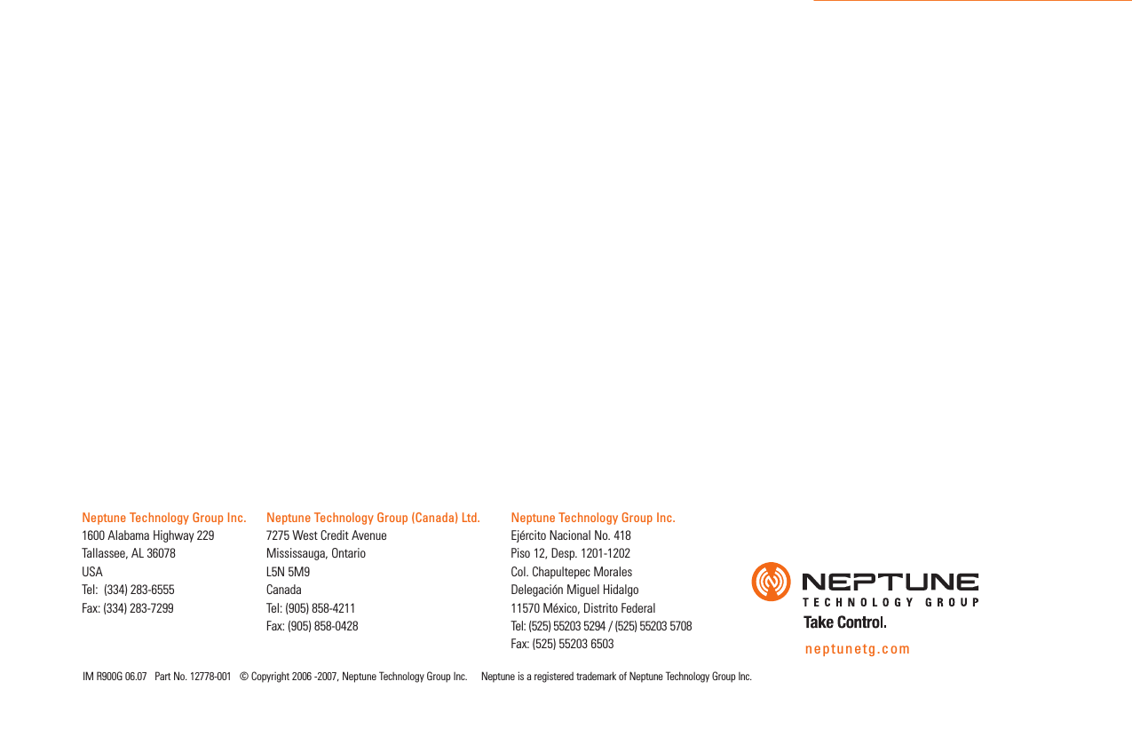 IM R900G 06.07   Part No. 12778-001   © Copyright 2006 -2007, Neptune Technology Group Inc.     Neptune is a registered trademark of Neptune Technology Group Inc.neptunetg.comNeptune Technology Group Inc.1600 Alabama Highway 229Tallassee, AL 36078USATel:  (334) 283-6555Fax: (334) 283-7299Neptune Technology Group (Canada) Ltd.7275 West Credit AvenueMississauga, Ontario L5N 5M9CanadaTel: (905) 858-4211Fax: (905) 858-0428Neptune Technology Group Inc.Ejército Nacional No. 418 Piso 12, Desp. 1201-1202 Col. Chapultepec Morales Delegación Miguel Hidalgo 11570 México, Distrito Federal Tel: (525) 55203 5294 / (525) 55203 5708Fax: (525) 55203 6503