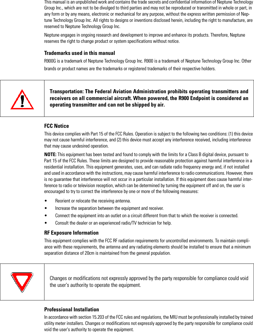 This manual is an unpublished work and contains the trade secrets and confidential information of Neptune Technology Group Inc., which are not to be divulged to third parties and may not be reproduced or transmitted in whole or part, in any form or by any means, electronic or mechanical for any purpose, without the express written permission of Nep-tune Technology Group Inc. All rights to designs or inventions disclosed herein, including the right to manufacture, are reserved to Neptune Technology Group Inc. Neptune engages in ongoing research and development to improve and enhance its products. Therefore, Neptune reserves the right to change product or system specifications without notice.Trademarks used in this manualR900G is a trademark of Neptune Technology Group Inc. R900 is a trademark of Neptune Technology Group Inc. Other brands or product names are the trademarks or registered trademarks of their respective holders.FCC NoticeThis device complies with Part 15 of the FCC Rules. Operation is subject to the following two conditions: (1) this device may not cause harmful interference, and (2) this device must accept any interference received, including interference that may cause undesired operation.NOTE: This equipment has been tested and found to comply with the limits for a Class B digital device, pursuant to Part 15 of the FCC Rules. These limits are designed to provide reasonable protection against harmful interference in a residential installation. This equipment generates, uses, and can radiate radio frequency energy and, if not installed and used in accordance with the instructions, may cause harmful interference to radio communications. However, there is no guarantee that interference will not occur in a particular installation. If this equipment does cause harmful inter-ference to radio or television reception, which can be determined by turning the equipment off and on, the user is encouraged to try to correct the interference by one or more of the following measures:• Reorient or relocate the receiving antenna.• Increase the separation between the equipment and receiver.• Connect the equipment into an outlet on a circuit different from that to which the receiver is connected.• Consult the dealer or an experienced radio/TV technician for help.RF Exposure InformationThis equipment complies with the FCC RF radiation requirements for uncontrolled environments. To maintain compli-ance with these requirements, the antenna and any radiating elements should be installed to ensure that a minimum separation distance of 20cm is maintained from the general population.Professional InstallationIn accordance with section 15.203 of the FCC rules and regulations, the MIU must be professionally installed by trained utility meter installers. Changes or modifications not expressly approved by the party responsible for compliance could void the user&apos;s authority to operate the equipment.Transportation: The Federal Aviation Administration prohibits operating transmitters and receivers on all commercial aircraft. When powered, the R900 Endpoint is considered an operating transmitter and can not be shipped by air.Changes or modifications not expressly approved by the party responsible for compliance could void the user&apos;s authority to operate the equipment.