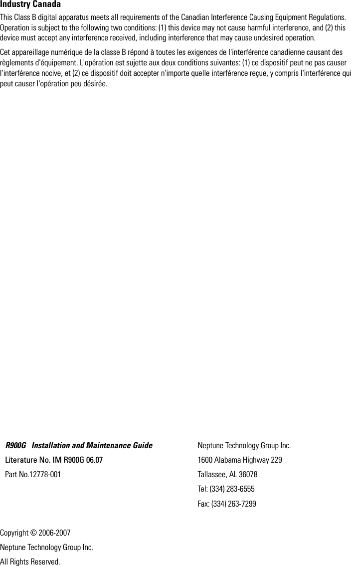 Industry CanadaThis Class B digital apparatus meets all requirements of the Canadian Interference Causing Equipment Regulations. Operation is subject to the following two conditions: (1) this device may not cause harmful interference, and (2) this device must accept any interference received, including interference that may cause undesired operation. Cet appareillage numérique de la classe B répond à toutes les exigences de l&apos;interférence canadienne causant des règlements d&apos;équipement. L&apos;opération est sujette aux deux conditions suivantes: (1) ce dispositif peut ne pas causer l&apos;interférence nocive, et (2) ce dispositif doit accepter n&apos;importe quelle interférence reçue, y compris l&apos;interférence qui peut causer l&apos;opération peu désirée.Copyright © 2006-2007Neptune Technology Group Inc.All Rights Reserved.R900G   Installation and Maintenance GuideLiterature No. IM R900G 06.07Part No.12778-001Neptune Technology Group Inc.1600 Alabama Highway 229Tallassee, AL 36078Tel: (334) 283-6555Fax: (334) 263-7299