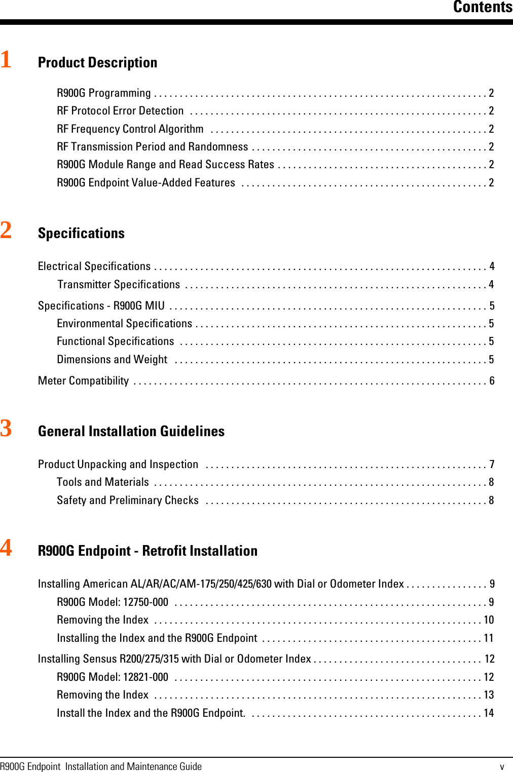 ContentsR900G Endpoint  Installation and Maintenance Guide v1Product DescriptionR900G Programming . . . . . . . . . . . . . . . . . . . . . . . . . . . . . . . . . . . . . . . . . . . . . . . . . . . . . . . . . . . . . . . . . 2RF Protocol Error Detection  . . . . . . . . . . . . . . . . . . . . . . . . . . . . . . . . . . . . . . . . . . . . . . . . . . . . . . . . . . 2RF Frequency Control Algorithm   . . . . . . . . . . . . . . . . . . . . . . . . . . . . . . . . . . . . . . . . . . . . . . . . . . . . . . 2RF Transmission Period and Randomness . . . . . . . . . . . . . . . . . . . . . . . . . . . . . . . . . . . . . . . . . . . . . . 2R900G Module Range and Read Success Rates . . . . . . . . . . . . . . . . . . . . . . . . . . . . . . . . . . . . . . . . . 2R900G Endpoint Value-Added Features  . . . . . . . . . . . . . . . . . . . . . . . . . . . . . . . . . . . . . . . . . . . . . . . . 22SpecificationsElectrical Specifications . . . . . . . . . . . . . . . . . . . . . . . . . . . . . . . . . . . . . . . . . . . . . . . . . . . . . . . . . . . . . . . . . 4Transmitter Specifications  . . . . . . . . . . . . . . . . . . . . . . . . . . . . . . . . . . . . . . . . . . . . . . . . . . . . . . . . . . . 4Specifications - R900G MIU  . . . . . . . . . . . . . . . . . . . . . . . . . . . . . . . . . . . . . . . . . . . . . . . . . . . . . . . . . . . . . . 5Environmental Specifications . . . . . . . . . . . . . . . . . . . . . . . . . . . . . . . . . . . . . . . . . . . . . . . . . . . . . . . . . 5Functional Specifications  . . . . . . . . . . . . . . . . . . . . . . . . . . . . . . . . . . . . . . . . . . . . . . . . . . . . . . . . . . . . 5Dimensions and Weight   . . . . . . . . . . . . . . . . . . . . . . . . . . . . . . . . . . . . . . . . . . . . . . . . . . . . . . . . . . . . . 5Meter Compatibility  . . . . . . . . . . . . . . . . . . . . . . . . . . . . . . . . . . . . . . . . . . . . . . . . . . . . . . . . . . . . . . . . . . . . . 63General Installation GuidelinesProduct Unpacking and Inspection   . . . . . . . . . . . . . . . . . . . . . . . . . . . . . . . . . . . . . . . . . . . . . . . . . . . . . . . 7Tools and Materials  . . . . . . . . . . . . . . . . . . . . . . . . . . . . . . . . . . . . . . . . . . . . . . . . . . . . . . . . . . . . . . . . . 8Safety and Preliminary Checks   . . . . . . . . . . . . . . . . . . . . . . . . . . . . . . . . . . . . . . . . . . . . . . . . . . . . . . . 84R900G Endpoint - Retrofit InstallationInstalling American AL/AR/AC/AM-175/250/425/630 with Dial or Odometer Index . . . . . . . . . . . . . . . . 9R900G Model: 12750-000  . . . . . . . . . . . . . . . . . . . . . . . . . . . . . . . . . . . . . . . . . . . . . . . . . . . . . . . . . . . . . 9Removing the Index  . . . . . . . . . . . . . . . . . . . . . . . . . . . . . . . . . . . . . . . . . . . . . . . . . . . . . . . . . . . . . . . . 10Installing the Index and the R900G Endpoint  . . . . . . . . . . . . . . . . . . . . . . . . . . . . . . . . . . . . . . . . . . . 11Installing Sensus R200/275/315 with Dial or Odometer Index . . . . . . . . . . . . . . . . . . . . . . . . . . . . . . . . . 12R900G Model: 12821-000  . . . . . . . . . . . . . . . . . . . . . . . . . . . . . . . . . . . . . . . . . . . . . . . . . . . . . . . . . . . . 12Removing the Index  . . . . . . . . . . . . . . . . . . . . . . . . . . . . . . . . . . . . . . . . . . . . . . . . . . . . . . . . . . . . . . . . 13Install the Index and the R900G Endpoint.  . . . . . . . . . . . . . . . . . . . . . . . . . . . . . . . . . . . . . . . . . . . . . 14