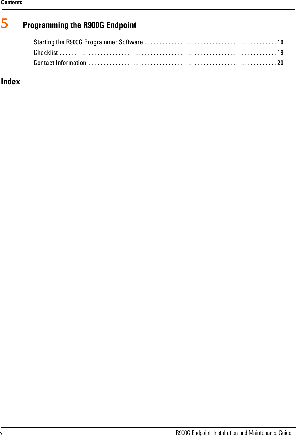 Contentsvi R900G Endpoint  Installation and Maintenance Guide5Programming the R900G EndpointStarting the R900G Programmer Software . . . . . . . . . . . . . . . . . . . . . . . . . . . . . . . . . . . . . . . . . . . . . 16Checklist . . . . . . . . . . . . . . . . . . . . . . . . . . . . . . . . . . . . . . . . . . . . . . . . . . . . . . . . . . . . . . . . . . . . . . . . . . 19Contact Information  . . . . . . . . . . . . . . . . . . . . . . . . . . . . . . . . . . . . . . . . . . . . . . . . . . . . . . . . . . . . . . . . 20Index