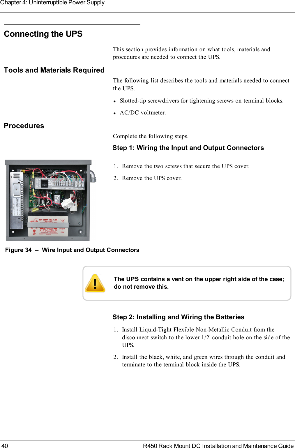 Connecting the UPSThis section provides information on what tools, materials andprocedures are needed to connect the UPS.Tools and Materials RequiredThe following list describes the tools and materials needed to connectthe UPS.lSlotted-tip screwdrivers for tightening screws on terminal blocks.lAC/DC voltmeter.ProceduresComplete the following steps.Step 1:Wiring the Input and Output Connectors1. Remove the two screws that secure the UPS cover.2. Remove the UPS cover.Figure 34 – Wire Input and Output ConnectorsThe UPS contains a vent on the upper right side of the case;do not remove this.Step 2: Installing and Wiring the Batteries1. Install Liquid-Tight Flexible Non-Metallic Conduit from thedisconnect switch to the lower 1/2&apos; conduit hole on the side of theUPS.2. Install the black, white, and green wires through the conduit andterminate to the terminal block inside the UPS.40 R450 Rack Mount DC Installation and Maintenance GuideChapter 4: Uninterruptible Power Supply