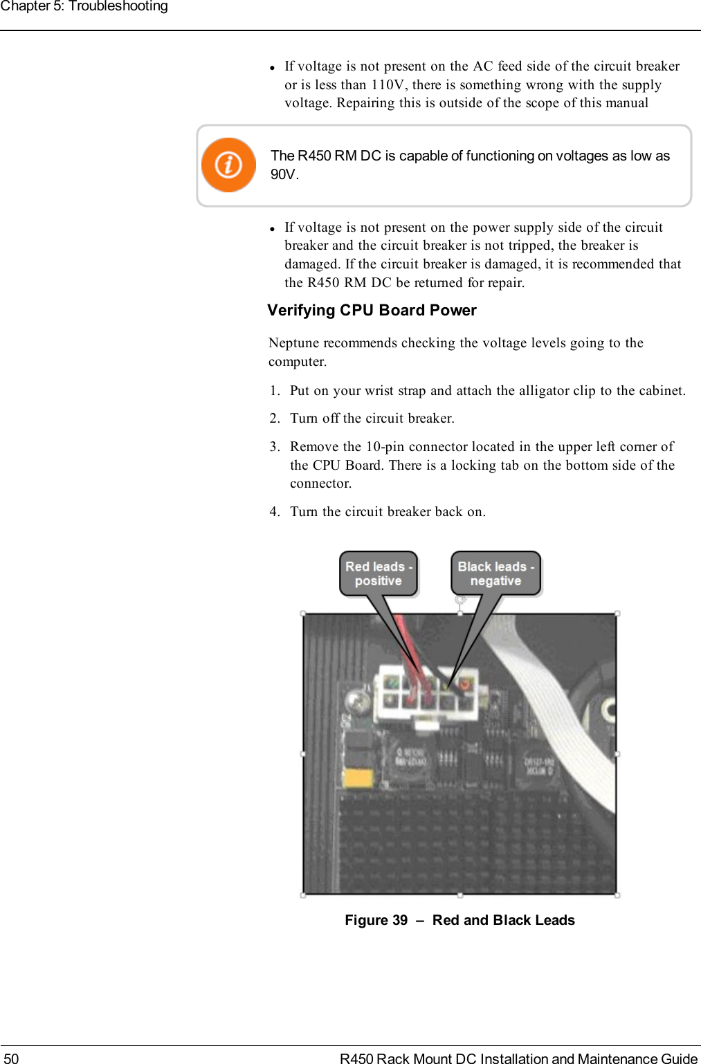 lIf voltage is not present on the AC feed side of the circuit breakeror is less than 110V, there is something wrong with the supplyvoltage. Repairing this is outside of the scope of this manualThe R450 RM DC is capable of functioning on voltages as low as90V.lIf voltage is not present on the power supply side of the circuitbreaker and the circuit breaker is not tripped, the breaker isdamaged. If the circuit breaker is damaged, it is recommended thatthe R450 RM DC be returned for repair.Verifying CPU Board PowerNeptune recommends checking the voltage levels going to thecomputer.1. Put on your wrist strap and attach the alligator clip to the cabinet.2. Turn off the circuit breaker.3. Remove the 10-pin connector located in the upper left corner ofthe CPU Board. There is a locking tab on the bottom side of theconnector.4. Turn the circuit breaker back on.Figure 39 – Red and Black Leads50 R450 Rack Mount DC Installation and Maintenance GuideChapter 5: Troubleshooting