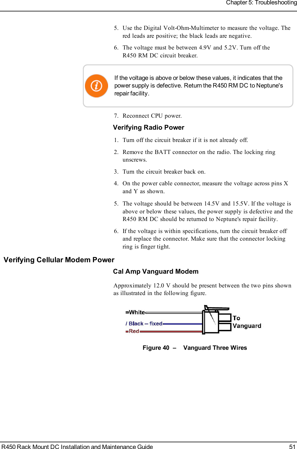 5. Use the Digital Volt-Ohm-Multimeter to measure the voltage. Thered leads are positive; the black leads are negative.6. The voltage must be between 4.9V and 5.2V. Turn off theR450 RM DC circuit breaker.If the voltage is above or below these values, it indicates that thepower supply is defective. Return the R450 RM DC to Neptune&apos;srepair facility.7. Reconnect CPU power.Verifying Radio Power1. Turn off the circuit breaker if it is not already off.2. Remove the BATT connector on the radio. The locking ringunscrews.3. Turn the circuit breaker back on.4. On the power cable connector, measure the voltage across pins Xand Y as shown.5. The voltage should be between 14.5V and 15.5V. If the voltage isabove or below these values, the power supply is defective and theR450 RM DC should be returned to Neptune&apos;s repair facility.6. If the voltage is within specifications, turn the circuit breaker offand replace the connector. Make sure that the connector lockingring is finger tight.Verifying Cellular Modem PowerCal Amp Vanguard ModemApproximately 12.0 V should be present between the two pins shownas illustrated in the following figure.Figure 40 – Vanguard Three WiresR450 Rack Mount DC Installation and Maintenance Guide 51Chapter 5: Troubleshooting