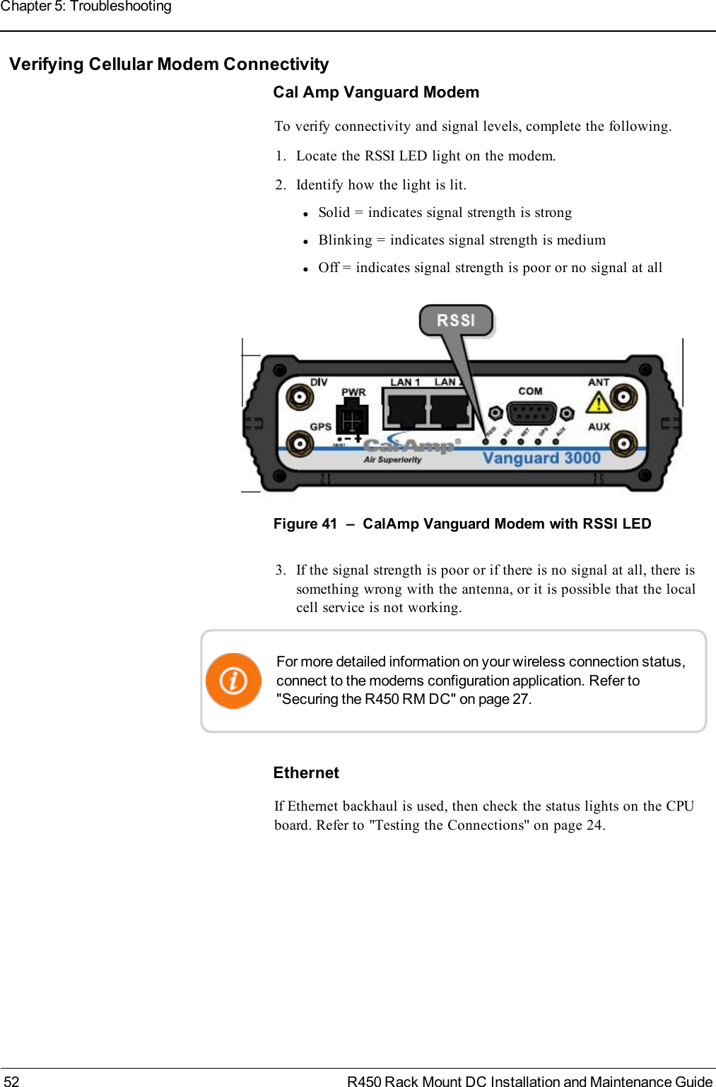 Verifying Cellular Modem ConnectivityCal Amp Vanguard ModemTo verify connectivity and signal levels, complete the following.1. Locate the RSSI LED light on the modem.2. Identify how the light is lit.lSolid = indicates signal strength is stronglBlinking = indicates signal strength is mediumlOff = indicates signal strength is poor or no signal at allFigure 41 – CalAmp Vanguard Modem with RSSI LED3. If the signal strength is poor or if there is no signal at all, there issomething wrong with the antenna, or it is possible that the localcell service is not working.For more detailed information on your wireless connection status,connect to the modems configuration application. Refer to&quot;Securing the R450 RM DC&quot; on page 27.EthernetIf Ethernet backhaul is used, then check the status lights on the CPUboard. Refer to &quot;Testing the Connections&quot; on page24.52 R450 Rack Mount DC Installation and Maintenance GuideChapter 5: Troubleshooting