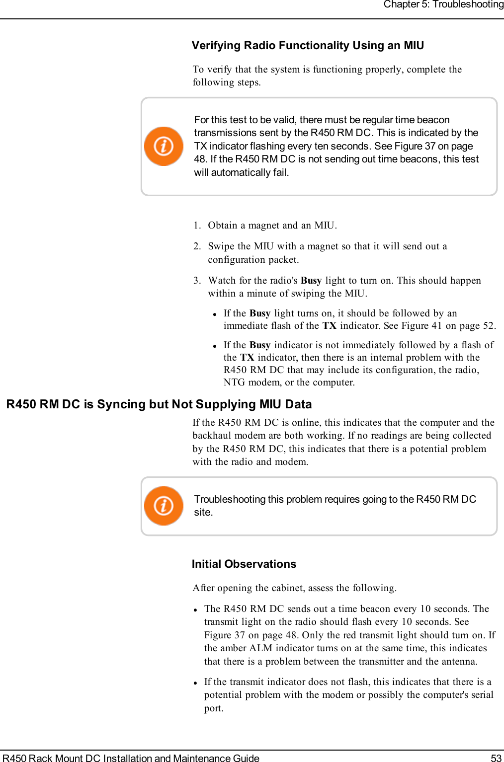 Verifying Radio Functionality Using an MIUTo verify that the system is functioning properly, complete thefollowing steps.For this test to be valid, there must be regular time beacontransmissions sent by the R450 RM DC. This is indicated by theTX indicator flashing every ten seconds. See Figure 37 on page48. If the R450 RM DCis not sending out time beacons, this testwill automatically fail.1. Obtain a magnet and an MIU.2. Swipe the MIU with a magnet so that it will send out aconfiguration packet.3. Watch for the radio&apos;s Busy light to turn on. This should happenwithin a minute of swiping the MIU.lIf the Busy light turns on, it should be followed by animmediate flash of the TX indicator. See Figure 41 on page 52.lIf the Busy indicator is not immediately followed by a flash ofthe TX indicator, then there is an internal problem with theR450 RM DC that may include its configuration, the radio,NTG modem, or the computer.R450 RM DC is Syncing but Not Supplying MIU DataIf the R450 RM DC is online, this indicates that the computer and thebackhaul modem are both working. If no readings are being collectedby the R450 RM DC, this indicates that there is a potential problemwith the radio and modem.Troubleshooting this problem requires going to the R450 RM DCsite.Initial ObservationsAfter opening the cabinet, assess the following.lThe R450 RM DC sends out a time beacon every 10 seconds. Thetransmit light on the radio should flash every 10 seconds. SeeFigure 37 on page 48. Only the red transmit light should turn on. Ifthe amber ALM indicator turns on at the same time, this indicatesthat there is a problem between the transmitter and the antenna.lIf the transmit indicator does not flash, this indicates that there is apotential problem with the modem or possibly the computer&apos;s serialport.R450 Rack Mount DC Installation and Maintenance Guide 53Chapter 5: Troubleshooting