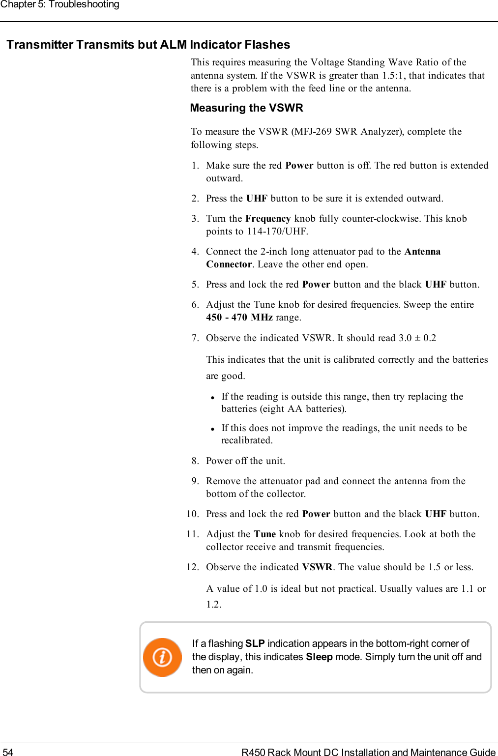 Transmitter Transmits but ALM Indicator FlashesThis requires measuring the Voltage Standing Wave Ratio of theantenna system. If the VSWR is greater than 1.5:1, that indicates thatthere is a problem with the feed line or the antenna.Measuring the VSWRTo measure the VSWR (MFJ-269 SWR Analyzer), complete thefollowing steps.1. Make sure the red Power button is off. The red button is extendedoutward.2. Press the UHF button to be sure it is extended outward.3. Turn the Frequency knob fully counter-clockwise. This knobpoints to 114-170/UHF.4. Connect the 2-inch long attenuator pad to the AntennaConnector. Leave the other end open.5. Press and lock the red Power button and the black UHF button.6. Adjust the Tune knob for desired frequencies. Sweep the entire450 - 470 MHz range.7. Observe the indicated VSWR. It should read 3.0 ± 0.2This indicates that the unit is calibrated correctly and the batteriesare good.lIf the reading is outside this range, then try replacing thebatteries (eight AA batteries).lIf this does not improve the readings, the unit needs to berecalibrated.8. Power off the unit.9. Remove the attenuator pad and connect the antenna from thebottom of the collector.10. Press and lock the red Power button and the black UHF button.11. Adjust the Tune knob for desired frequencies. Look at both thecollector receive and transmit frequencies.12. Observe the indicated VSWR. The value should be 1.5 or less.A value of 1.0 is ideal but not practical. Usually values are 1.1 or1.2.If a flashing SLP indication appears in the bottom-right corner ofthe display, this indicates Sleep mode. Simply turn the unit off andthen on again.54 R450 Rack Mount DC Installation and Maintenance GuideChapter 5: Troubleshooting