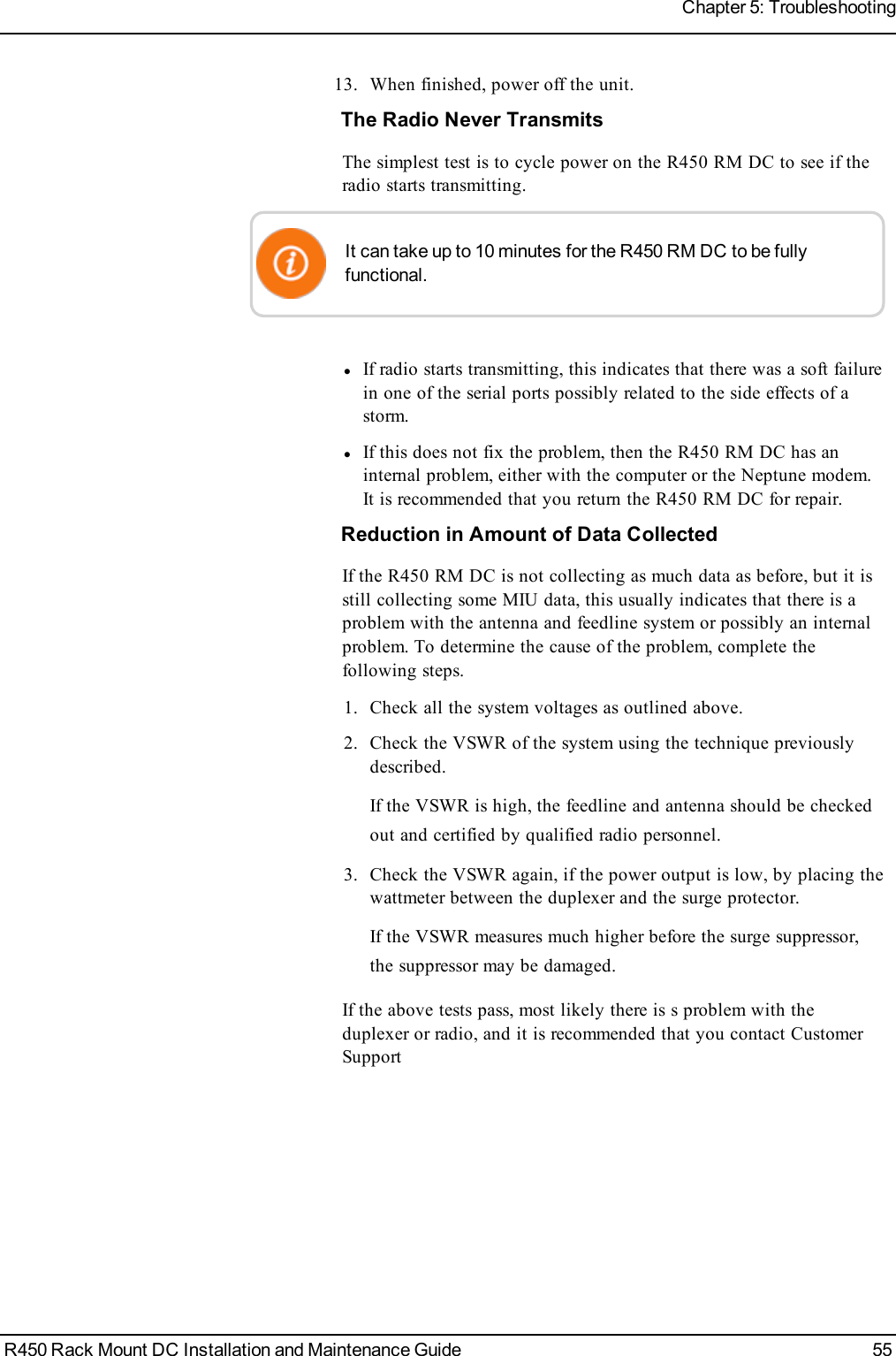 13. When finished, power off the unit.The Radio Never TransmitsThe simplest test is to cycle power on the R450 RM DC to see if theradio starts transmitting.It can take up to 10 minutes for the R450 RM DC to be fullyfunctional.lIf radio starts transmitting, this indicates that there was a soft failurein one of the serial ports possibly related to the side effects of astorm.lIf this does not fix the problem, then the R450 RM DC has aninternal problem, either with the computer or the Neptune modem.It is recommended that you return the R450 RM DC for repair.Reduction in Amount of Data CollectedIf the R450 RM DC is not collecting as much data as before, but it isstill collecting some MIU data, this usually indicates that there is aproblem with the antenna and feedline system or possibly an internalproblem. To determine the cause of the problem, complete thefollowing steps.1. Check all the system voltages as outlined above.2. Check the VSWR of the system using the technique previouslydescribed.If the VSWR is high, the feedline and antenna should be checkedout and certified by qualified radio personnel.3. Check the VSWR again, if the power output is low, by placing thewattmeter between the duplexer and the surge protector.If the VSWR measures much higher before the surge suppressor,the suppressor may be damaged.If the above tests pass, most likely there is s problem with theduplexer or radio, and it is recommended that you contact CustomerSupportR450 Rack Mount DC Installation and Maintenance Guide 55Chapter 5: Troubleshooting