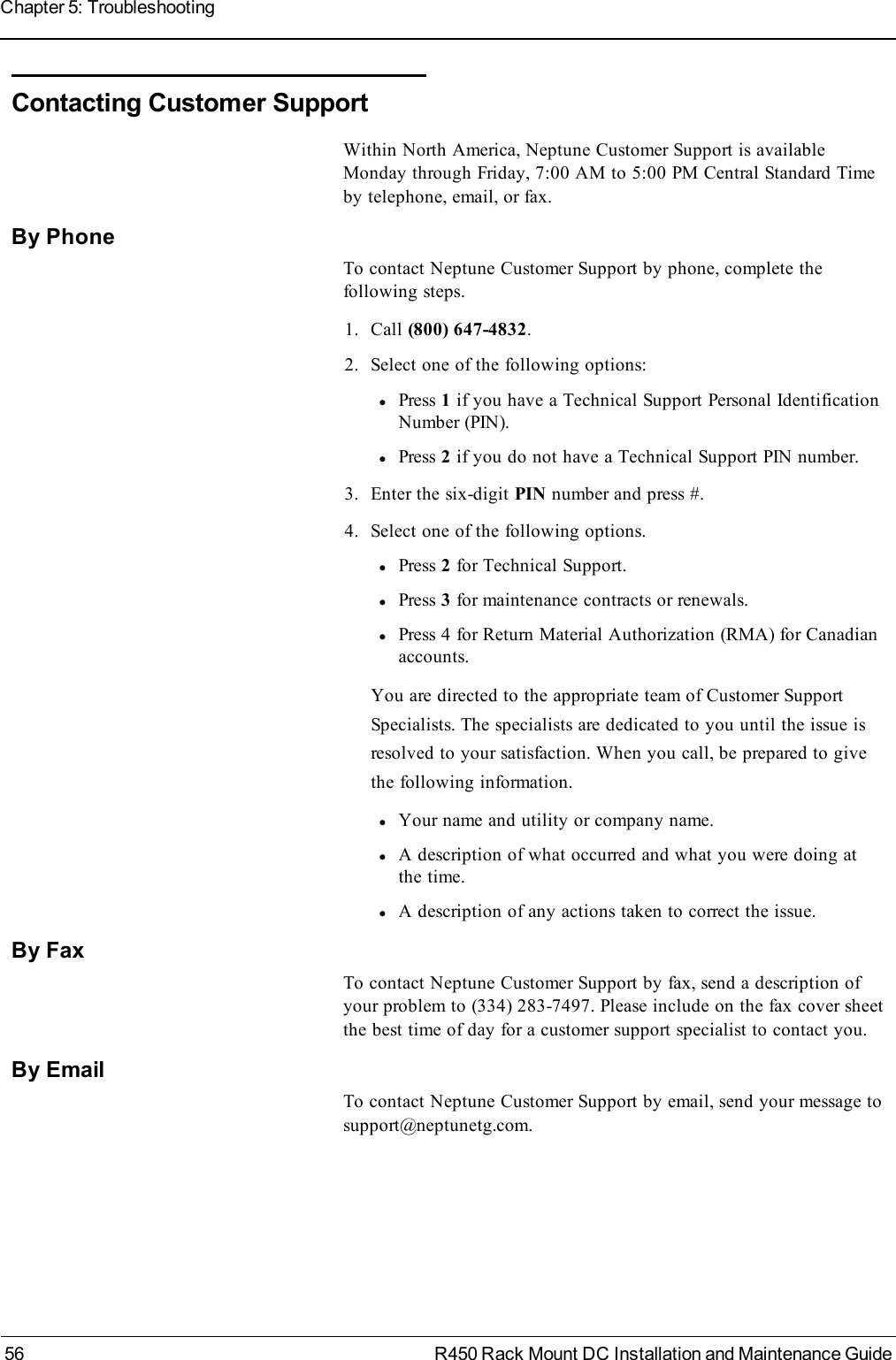 Contacting Customer SupportWithin North America, Neptune Customer Support is availableMonday through Friday, 7:00 AM to 5:00 PM Central Standard Timeby telephone, email, or fax.By PhoneTo contact Neptune Customer Support by phone, complete thefollowing steps.1. Call (800) 647-4832.2. Select one of the following options:lPress 1if you have a Technical Support Personal IdentificationNumber (PIN).lPress 2if you do not have a Technical Support PIN number.3. Enter the six-digit PIN number and press #.4. Select one of the following options.lPress 2for Technical Support.lPress 3for maintenance contracts or renewals.lPress 4 for Return Material Authorization (RMA) for Canadianaccounts.You are directed to the appropriate team of Customer SupportSpecialists. The specialists are dedicated to you until the issue isresolved to your satisfaction. When you call, be prepared to givethe following information.lYour name and utility or company name.lA description of what occurred and what you were doing atthe time.lA description of any actions taken to correct the issue.By FaxTo contact Neptune Customer Support by fax, send a description ofyour problem to (334) 283-7497. Please include on the fax cover sheetthe best time of day for a customer support specialist to contact you.By EmailTo contact Neptune Customer Support by email, send your message tosupport@neptunetg.com.56 R450 Rack Mount DC Installation and Maintenance GuideChapter 5: Troubleshooting
