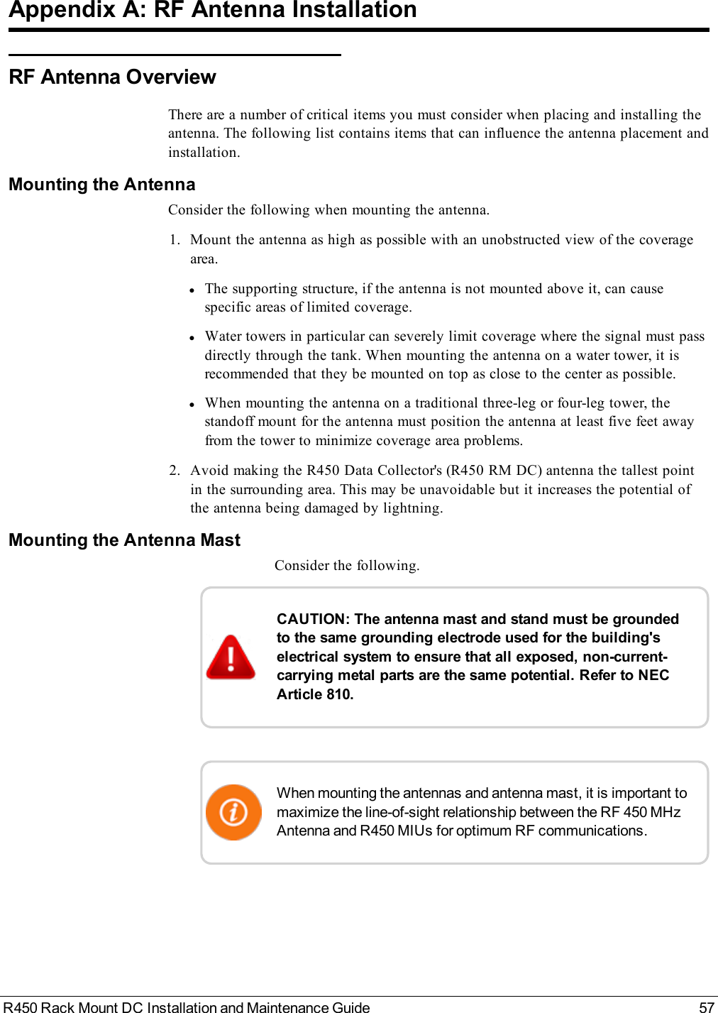 R450 Rack Mount DC Installation and Maintenance Guide 57Appendix A: RF Antenna InstallationRF Antenna OverviewThere are a number of critical items you must consider when placing and installing theantenna. The following list contains items that can influence the antenna placement andinstallation.Mounting the AntennaConsider the following when mounting the antenna.1. Mount the antenna as high as possible with an unobstructed view of the coveragearea.lThe supporting structure, if the antenna is not mounted above it, can causespecific areas of limited coverage.lWater towers in particular can severely limit coverage where the signal must passdirectly through the tank. When mounting the antenna on a water tower, it isrecommended that they be mounted on top as close to the center as possible.lWhen mounting the antenna on a traditional three-leg or four-leg tower, thestandoff mount for the antenna must position the antenna at least five feet awayfrom the tower to minimize coverage area problems.2. Avoid making the R450 Data Collector&apos;s (R450 RM DC) antenna the tallest pointin the surrounding area. This may be unavoidable but it increases the potential ofthe antenna being damaged by lightning.Mounting the Antenna MastConsider the following.CAUTION: The antenna mast and stand must be groundedto the same grounding electrode used for the building&apos;selectrical system to ensure that all exposed, non-current-carrying metal parts are the same potential. Refer to NECArticle 810.When mounting the antennas and antenna mast, it is important tomaximize the line-of-sight relationship between the RF 450 MHzAntenna and R450 MIUs for optimum RF communications.