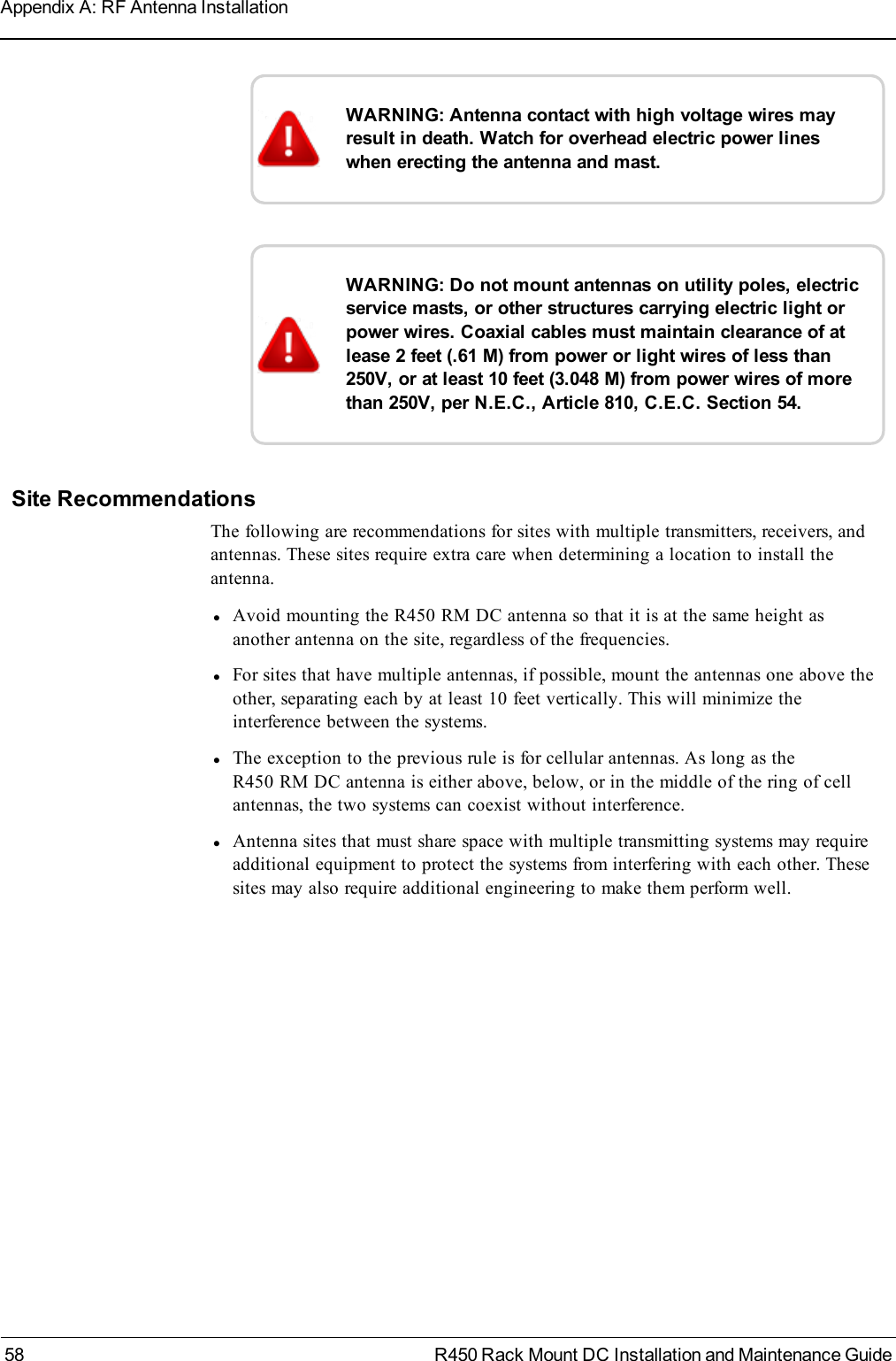 WARNING: Antenna contact with high voltage wires mayresult in death. Watch for overhead electric power lineswhen erecting the antenna and mast.WARNING: Do not mount antennas on utility poles, electricservice masts, or other structures carrying electric light orpower wires. Coaxial cables must maintain clearance of atlease 2 feet (.61 M) from power or light wires of less than250V, or at least 10 feet (3.048 M) from power wires of morethan 250V, per N.E.C., Article 810, C.E.C. Section 54.Site RecommendationsThe following are recommendations for sites with multiple transmitters, receivers, andantennas. These sites require extra care when determining a location to install theantenna.lAvoid mounting the R450 RM DC antenna so that it is at the same height asanother antenna on the site, regardless of the frequencies.lFor sites that have multiple antennas, if possible, mount the antennas one above theother, separating each by at least 10 feet vertically. This will minimize theinterference between the systems.lThe exception to the previous rule is for cellular antennas. As long as theR450 RM DC antenna is either above, below, or in the middle of the ring of cellantennas, the two systems can coexist without interference.lAntenna sites that must share space with multiple transmitting systems may requireadditional equipment to protect the systems from interfering with each other. Thesesites may also require additional engineering to make them perform well.58 R450 Rack Mount DC Installation and Maintenance GuideAppendix A: RF Antenna Installation